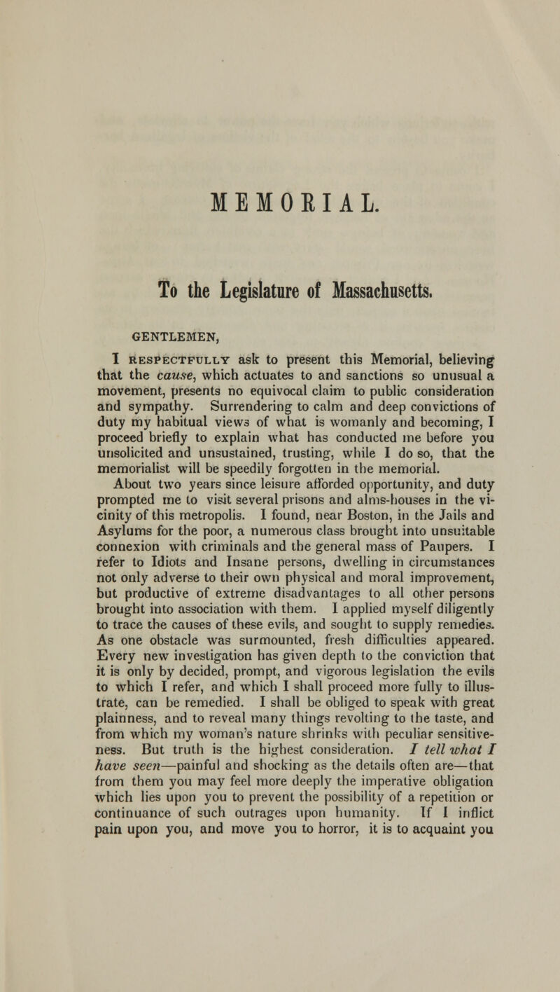 To the Legislature of Massachusetts. GENTLEMEN, 1 RESPECTFULLY ask to present this Memorial, believing that the cause, which actuates to and sanctions so unusual a movement, presents no equivocal claim to public consideration and sympathy. Surrendering to calm and deep convictions of duty my habitual views of what is womanly and becoming, I proceed briefly to explain what has conducted me before you unsolicited and unsustained, trusting, while I do so, that the memorialist will be speedily forgotten in the memorial. About two years since leisure afforded opportunity, and duty prompted me to visit several prisons and alms-houses in the vi- cinity of this metropolis. 1 found, near Boston, in the Jails and Asylums for the poor, a numerous class brought into unsuitable connexion with criminals and the general mass of Paupers. I refer to Idiots and Insane persons, dwelling in circumstances not only adverse to their own physical and moral improvement, but productive of extreme disadvantages to all other persons brought into association with them. I applied myself diligently to trace the causes of these evils, and sought to supply remedies. As one obstacle was surmounted, fresh difficulties appeared. Every new investigation has given depth to the conviction that it is only by decided, prompt, and vigorous legislation the evils to which I refer, and which I shall proceed more fully to illus- trate, can be remedied. I shall be obliged to speak with great plainness, and to reveal many things revolting to the taste, and from which my woman's nature shrinks with peculiar sensitive- ness. But truth is the highest consideration. / tell what I have seen—painful and shocking as the details often are—that from them you may feel more deeply the imperative obligation which lies upon you to prevent the possibility of a repetition or continuance of such outrages upon humanity. If I inflict pain upon you, and move you to horror, it is to acquaint you