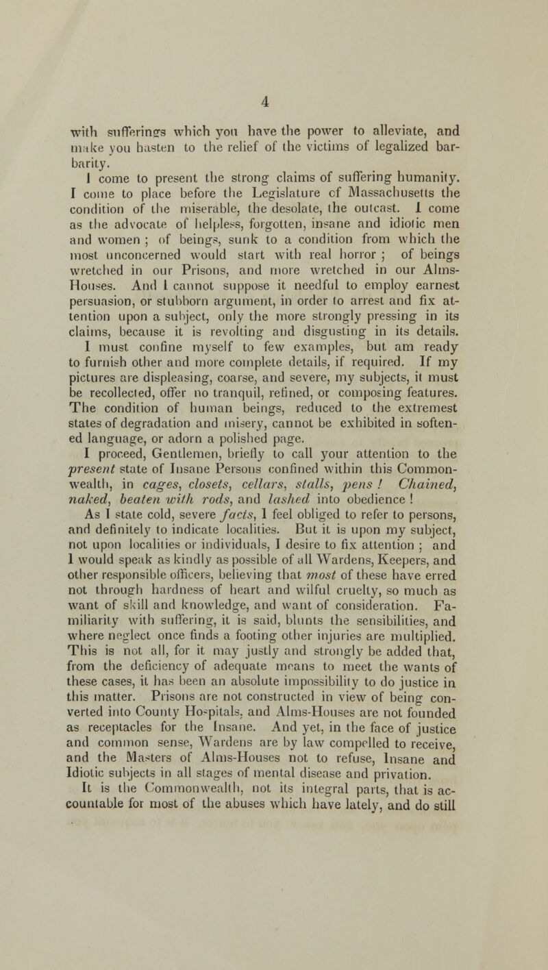 with STifTerinsrs which yon have the power to alleviate, and niftke you hasten to the relief of the victims of legaUzed bar- barity. I come to present the strong claims of suffering humanity. I come to place before the Legislature of Massachusetts the condition of ihe miserable, the desolate, (he outcast. 1 come as the advocate of helpless, forgotten, insane and idiolic men and women ; of beings, sunk to a condition from which the most unconcerned would start with real horror ; of beings wretched in our Prisons, and more wretched in our Aims- Houses. And 1 cannot suppose it needful to employ earnest persuasion, or stubborn argument, in order lo arrest and fix at- tention upon a subject, only the more strongly pressing in its claims, because it is revolting and disgusting in its details. 1 must cot)fine myself to few examples, but am ready to furnish other and more complete details, if required. If my pictures are displeasing, coarse, and severe, my subjects, it must be recollected, offer no tranquil, refined, or composing features. The condition of human beings, reduced to the extremest states of degradation and misery, cannot be exhibited in soften- ed language, or adorn a polished page. 1 proceed, Gentlemen, briefly to call your attention to the present state of Insane Persons confined within this Common- weak! i, in cages, closets, cellars, stalls, pens ! Chained, 7iaked, beaten with rods, and lashed, into obedience ! As 1 state cold, severe facts, 1 feel obliged to refer to persons, and definitely to indicate localities. But it is upon my subject, not upon localities or individuals, I desire to fix attention ; and 1 would speak as kindly as possible of all Wardens, Keepers, and other responsible olficers, believing that most of these have erred not through hardness of heart and wilful cruelty, so much as want of skill and knowledge, and want of consideration. Fa- miliarity with suffering, it is said, blunts the sensibilities, and where neglect once finds a footing other injuries are multiplied. This is not all, for it may justly and strongly be added that, from the deficiency of adequate moans to meet the wants of these cases, it has been an absolute impossibility to do justice in this matter. Prisons are not constructed in view of being con- verted it)to County Ho-pitals, and Aims-Houses are not founded as receptacles for the Insane. And yet, in the face of justice and common sense, Wardens are by law compelled to receive, and the Masters of Aims-Houses not to refuse. Insane and Idiotic subjects in all stages of mental disease and privation. It is the (/ommonwealth, not its integral parts, that is ac- countable for most of the abuses which have lately, and do still