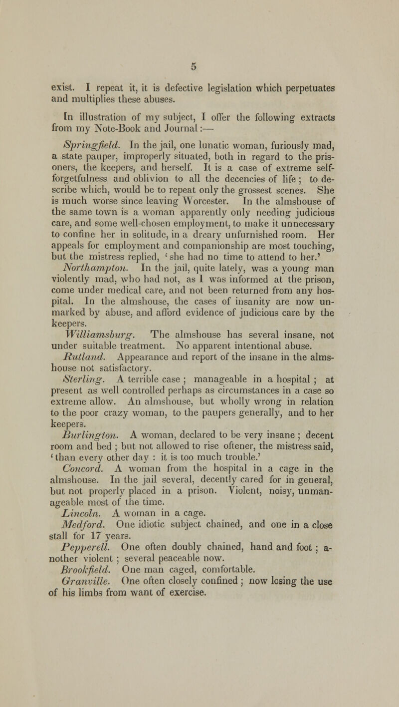 exist. I repeat it, it is defective legislation which perpetuates and multiplies these abuses. [n illustration of my subject, I offer the following extracts from my Note-Book and Journal:— Springfield. In the jail, one lunatic woman, furiously mad, a state pauper, improperly situated, both in regard to the pris- oners, the keepers, and herself. It is a case of extreme self- forgetfulness and oblivion to all the decencies of life ; to de- scribe which, would be to repeat only the grossest scenes. She is much worse since leaving Worcester. In the almshouse of the same town is a woman apparently only needing judicious care, and some well-chosen employment, to make it unnecessary to confine her in solitude, in a dreary unfurnished room. Her appeals for employment and companionship are most touching, but the mistress replied, ' she had no time to attend to her.' Northampton. In the jail, quite lately, was a young man violently mad, who had not, as I was informed at the prison, come under medical care, and not been returned from any hos- pital. In the almshouse, the cases of insanity are now un- marked by abuse, and afford evidence of judicious care by the keepers. Williamsburg: The almshouse has several insane, not under suitable treatment. No apparent intentional abuse. Rutland. Appearance and report of the insane in the alms- house not satisfactory. ^Sterling. A terrible case ; manageable in a hospital ; at present as well controlled perhaps as circumstances in a case so extreme allow. An almshouse, but wholly wrong in relation to the poor crazy woman, to the paupers generally, and to her keepers. Burlington. A woman, declared to be very insane ; decent room and bed ; but not allowed to rise oftener, the mistress said, '■ than every other day : it is too much trouble.' Concord. A woman from the hospital in a cage in the almshouse. In the jail several, decently cared for in general, but not properly placed in a prison. Violent, noisy, unman- ageable most of the time. Lincoln. A woman in a cage. Medford. One idiotic subject chained, and one in a close stall for 17 years. Pepperell. One often doubly chained, hand and foot ; a- nother violent ; several peaceable now. Brookfield. One man caged, comfortable. Granville. One often closely confined ; now losing the use of his limbs from want of exercise.