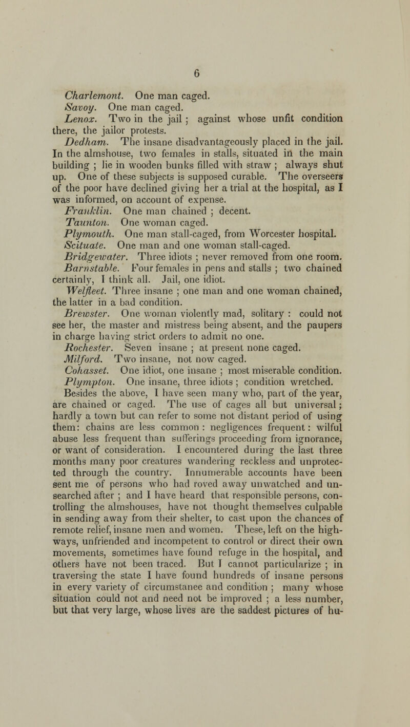 Charlemont. One man caged. Savoy. One man caged. Lenox. Two in the jail; against whose unfit condition there, the jailor protests. Dedham. The insane disadvantageously placed in the jail. In the almshouse, two females in stalls, situated in the main building ; lie in wooden bunks filled with straw ; always shut up. One of these subjects is supposed curable. The overseers of the poor have declined giving her a trial at the hospital, as I was informed, on account of expense. Franklin. One man chained ; decent. Taunton. One woman caged. Plymouth. One man stall-caged, from Worcester hospital. Scituate. One man and one woman stall-caged. Bridgewater. Three idiots ; never removed from one room. Barnstable. Four females in pens and stalls ; two chained certainly, I think all. Jail, one idiot. Weljleet. Three insane ; one man and one woman chained, the latter in a bad condition. Brewster. One woman violently mad, solitary : could not see her, the master and mistress being absent, and the paupers in charge having strict orders to admit no one. Rochester. Seven insane ; at present none caged. Mllford. Two insane, not now caged. Cohasset. One idiot, one insane ; most miserable condition. Plympton. One insane, three idiots ; condition wretched. Besides the above, I have seen many who, part of the year, are chained or caged. The use of cages all but universal; hardly a town but can refer to some not distant period of using them: chains are less common: negligences frequent: wilful abuse less frequent than sufferings proceeding from ignorance, or want of consideration. 1 encountered during the last three months many poor creatures wandering reckless and unprotec- ted through the country. Innumerable accounts have been sent me of persons who had roved away unwatched and un- searched after ; and I have heard that responsible persons, con- trolling the almshouses, have not thought themselves culpable in sending away from their shelter, to cast upon the chances of remote relief, insane men and women. These, left on the high- ways, unfriended and incompetent to control or direct their own movements, sometimes have found refuge in the hospital, and others have not been traced. But I cannot particularize ; in traversing the state I have found hundreds of insane persons in every variety of circumstanee and condition ; many whose situation could not and need not be improved ; a less number, but that very large, whose lives are the saddest pictures of hu-