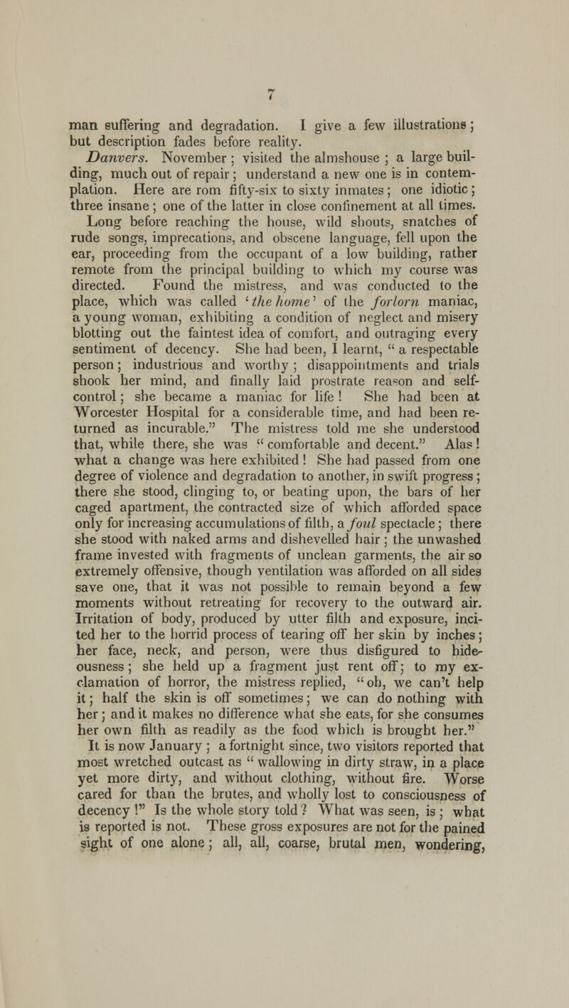 man suffering and degradation. I give a few illustratiojis; but description fades before reality. Danvers. November ; visited the almshouse ; a large buil- ding, much out of repair; understand a new one is in contem- plation. Here are rom fifty-six to sixty inmates ; one idiotic; three insane; one of the latter in close confinement at all times. Long before reaching the house, wild shouts, snatches of rude songs, imprecations, and obscene language, fell upon the ear, proceeding from the occupant of a low building, rather remote from the principal building to which my course was directed. Found the mistress, and was conducted to the place, which was called ' the home' of the forlorn maniac, a young woman, exhibiting a condition of neglect and misery blotting out the faintest idea of comfort, and outraging every sentiment of decency. She had been, 1 learnt,  a respectable person; industrious and worthy ; disappointments and trials shook her mind, and finally laid prostrate reason and self- control ; she became a maniac for life ! She had been at Worcester Hospital for a considerable time, and had been re- lumed as incurable. The mistress told me she understood that, while there, she was  comfortable and decent. Alas ! what a change was here exhibited ! She had passed from one degree of violence and degradation to another, in swift progress; there she stood, clinging to, or beating upon, the bars of her caged apartment, the contracted size of which afforded space only for increasing accumulations of filth, vlJoiiI spectacle; there she stood with naked arms and dishevelled hair ; the unwashed frame invested with fragments of unclean garments, the air so extremely offensive, though ventilation was afforded on all sides save one, that it was not possible to remain beyond a few moments without retreating for recovery to the outward air. Irritation of body, produced by utter filth and exposure, inci- ted her to the horrid process of tearing off her skin by inches; her face, neck, and person, were thus disfigured to hide- ousness ; she held up a fragment just rent off; to ray ex- clamation of horror, the mistress replied,  oh, we can't help it; half the skin is off sometimes; we can do nothing with her; audit makes no difference what she eats, for she consumes her own filth as readily as the food which is brought her. It is now January ; a fortnight since, two visitors reported that most wretched outcast as  wallowing in dirty straw, in a place yet more dirty, and without clothing, without fire. Worse cared for than the brutes, and wholly lost to consciousness of decency ! Is the whole story told ? What was seen, is ; what is reported is not. These gross exposures are not for the pained sight of one alone; all, all, coarse, brutal men, wondering,