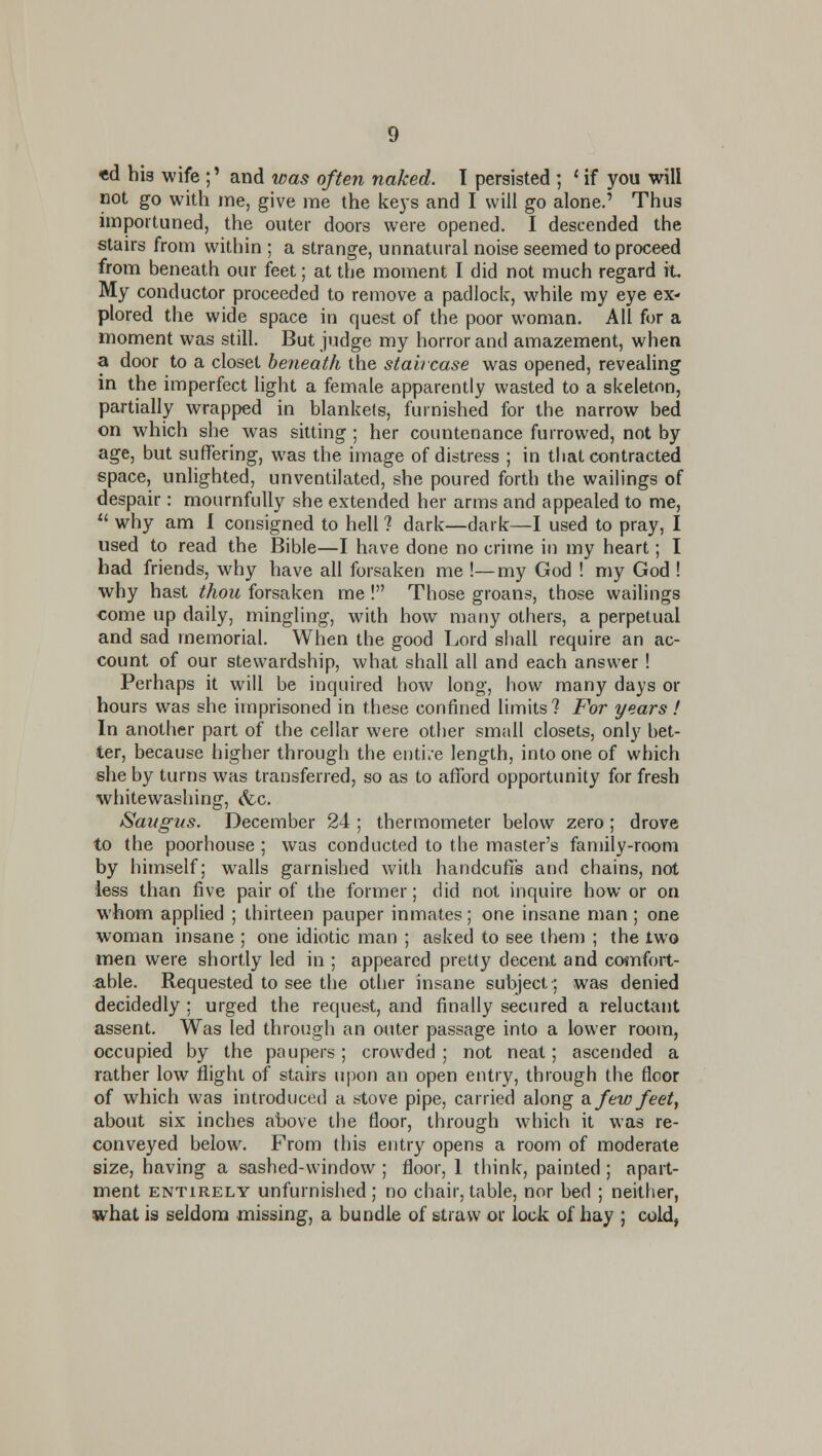 «d hig wife ;' and was often naked. I persisted ; ' if you will not go with me, give me the keys and I will go alone.' Thus importuned, the outer doors were opened. I descended the stairs from within ; a strange, unnatural noise seemed to proceed from beneath our feet; at the moment I did not much regard it My conductor proceeded to remove a padlock, while my eye ex- plored the wide space in quest of the poor woman. All for a moment was still. But judge my horror and amazement, when a door to a closet beneath the staircase was opened, reveahng in the imperfect light a female apparently wasted to a skeleton, partially wrapped in blankets, furnished for the narrow bed on which she was sitting ; her countenance furrowed, not by age, but suffering, was the image of distress ; in that contracted space, unlighted, unventilated, she poured forth the wailings of despair: mournfully she extended her arms and appealed to me,  why am 1 consigned to hell ? dark—dark—I used to pray, I used to read the Bible—I have done no crime in my heart; I had friends, why have all forsaken me !—my God ! my God ! why hast thou forsaken me ! Those groans, those wailings come up daily, mingling, with how many others, a perpetual and sad memorial. When the good Lord shall require an ac- count of our stewardship, what shall all and each answer! Perhaps it will be inquired how long, how many days or hours was she imprisoned in these confined limits? For years ! In another part of the cellar were other small closets, only bet- ter, because higher through the enti/e length, into one of which she by turns was transferred, so as to afford opportunity for fresh whitewashing, (fee. Saiigus. December 24 ; thermometer below zero ; drove to the poorhouse ; was conducted to the master's family-room by himself; walls garnished with handcuffs and chains, not less than five pair of the former; did not inquire how or on whom applied ; thirteen pauper inmates; one insane man ; one woman insane ; one idiotic man ; asked to see them ; the two men were shortly led in ; appeared pretty decent and comfort- able. Requested to see the other insane subject; was denied decidedly ; urged the request, and finally secured a reluctant assent. Was led through an outer passage into a lower room, occupied by the paupers; crowded ; not neat; ascended a rather low flight of stairs upon an open entry, through the floor of which was introduced a stove pipe, carried along di few feet, about six inches above the floor, through which it was re- conveyed below. From this entry opens a room of moderate size, having a sashed-window ; floor, 1 think, painted; apart- ment ENTIRELY unfurnishcd ; no chair, table, nor bed ; neither, what is seldom missing, a bundle of straw or lock of hay ; cold,