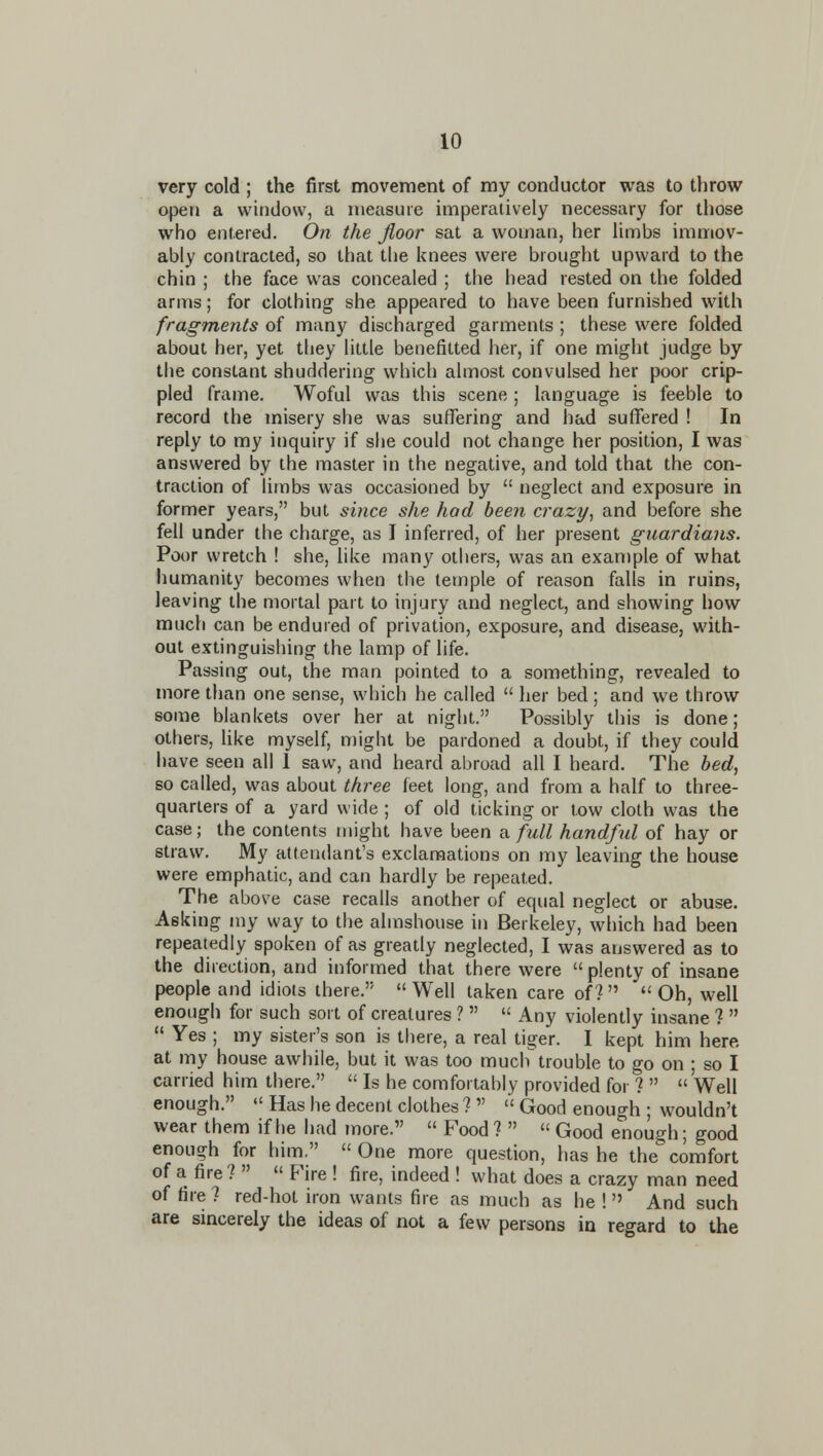 very cold ; the first movement of my conductor was to throw open a window, a measure imperatively necessary for those who entered. On the floor sat a woman, her limbs immov- ably contracted, so that tlie knees were brought upward to the chin ; the face was concealed ; the head rested on the folded arms; for clothing she appeared to have been furnished with fragments of many discharged garments ; these were folded about her, yet they little benefitted her, if one might judge by the constant shuddering which almost convulsed her poor crip- pled frame. Woful was this scene ; language is feeble to record the misery she was suffering and had suffered ! In reply to my inquiry if she could not change her position, I was answered by the master in the negative, and told that the con- traction of limbs was occasioned by  neglect and exposure in former years, but since she hod been crazy, and before she fell under the charge, as I inferred, of her present guardians. Poor wretch ! she, like many others, was an exan)ple of what humanity becomes when the temple of reason falls in ruins, leaving the mortal part to injury and neglect, and showing how much can be endured of privation, exposure, and disease, with- out extinguishing the lamp of life. Passing out, the man pointed to a something, revealed to more than one sense, which he called  her bed; and we throw some blankets over her at night. Possibly this is done; others, like myself, might be pardoned a doubt, if they could have seen all 1 saw, and heard abroad all I heard. The bed, so called, was about three feet long, and from a half to three- quarters of a yard wide ; of old ticking or tow cloth was the case; the contents might have been a full handful of hay or straw. My attendant's exclamations on my leaving the house were emphatic, and can hardly be repeated. The above case recalls another of equal neglect or abuse. Asking my way to the almshouse in Berkeley, wliich had been repeatedly spoken of as greatly neglected, I was answered as to the direction, and informed that there were  plenty of insane people and idiots there. Well taken care of?  Oh, well enough for such sort of creatures ?   Any violently insane 1  Yes ; my sister's son is there, a real tiger. I kept him here, at my house awhile, but it was too much trouble to go on ; so I carried him there.  Is he comfortably provided for ?   Well enough.  Has he decent clothes ?   Good enough ; wouldn't wear them if he had more.  Food ?  « Good enough; good enough for him.  One more question, has he the comfort of a fire?   Fire ! fire, indeed ! what does a crazy man need of fire ? red-hot iron wants fire as much as he !  And such are sincerely the ideas of not a few persons in regard to the