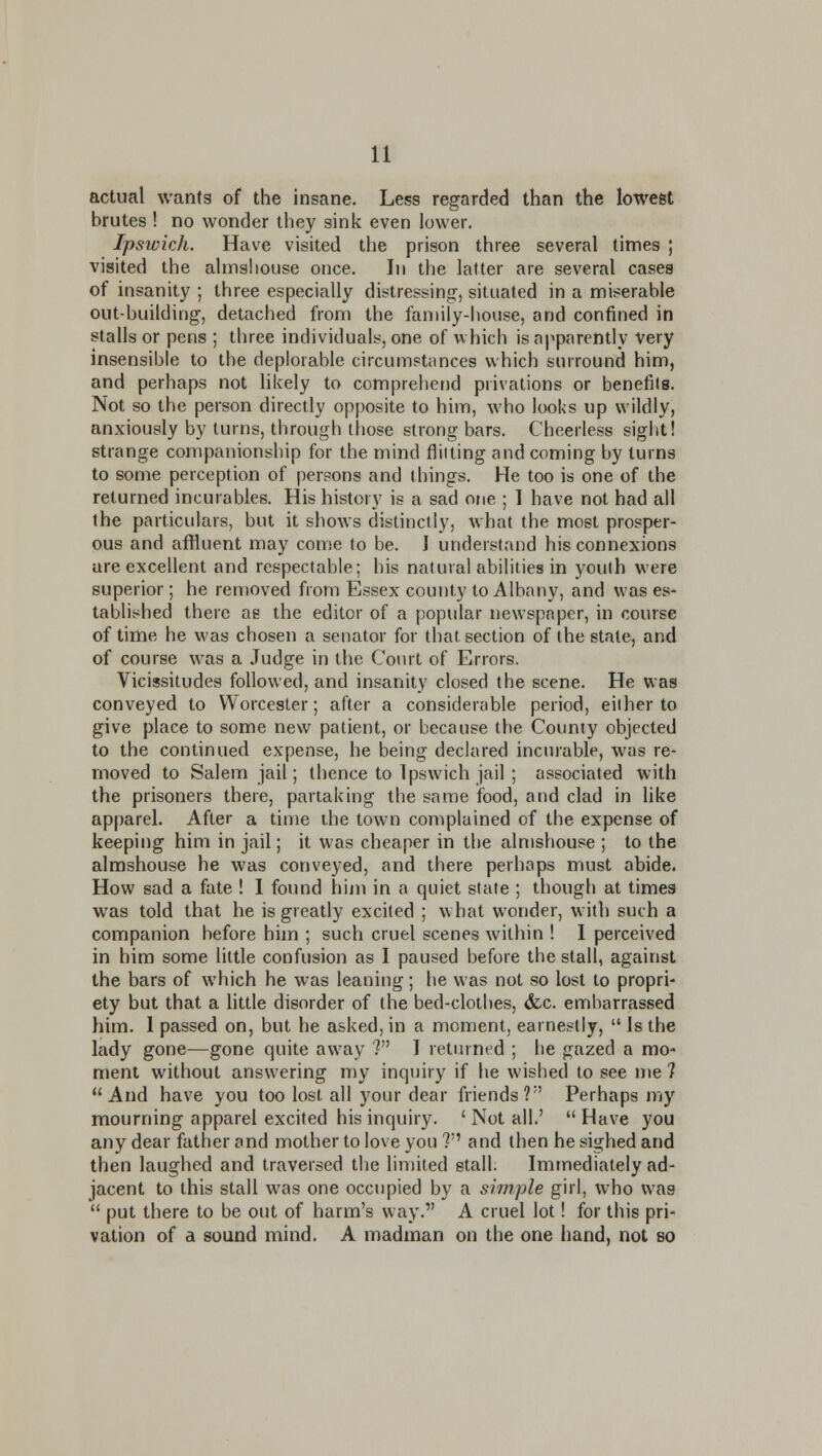 actual wants of the insane. Less regarded than the lowest brutes ! no wonder they sink even lower. Ipswich. Have visited the prison three several times ; visited the almshouse once. In the latter are several cases of insanity ; three especially distressing, situated in a miserable out-buildiiig, detached from the family-house, and confined in stalls or pens ; three individuals, one of which is apparently Very insensible to the deplorable circumstances which surround him, and perhaps not likely to comprehend privations or benefits. Not so the person directly opposite to him, who looks up wildly, anxiously by turns, through lliose strong bars. Cheerless sight! strange companionship for the mind flitting and coming by turns to some perception of persons and things. He too is one of the returned incurables. His history is a sad one ; I have not had all the particulars, but it shows distinctly, what the most prosper- ous and affluent may come to be. I understand his connexions are excellent and respectable; his natural abilities in youth were superior; he removed from Essex county to Albany, and was es- tablished there as the editor of a popular newspaper, in course of time he was chosen a senator for that section of the state, and of course was a Judge in the Coiut of Errors. Vicissitudes followed, and insanity closed the scene. He was conveyed to Worcester; after a considerable period, either to give place to some new patient, or because the County objected to the continued expense, he being declared incurable, was re- moved to Salem jail; thence to Ipswich jail ; associated with the prisoners there, partaking the same food, and clad in like apparel. After a time the town complained of the expense of keeping him in jail; it was cheaper in the almshouse ; to the almshouse he was conveyed, and there perhaps must abide. How sad a fate ! I found hijn in a quiet state ; though at times was told that he is greatly excited ; what wonder, with such a companion before him ; such cruel scenes within ! I perceived in him some little confusion as I paused before the stall, against the bars of which he was leaning; he was not so lost to propri- ety but that a little disorder of the bed-clothes, (fcc. embarrassed him. I passed on, but he asked, in a moment, earnestly,  is the lady gone—gone quite away ? I returned ; he gazed a mo- ment without answering my inquiry if he wished to see me ? And have you too lost all your dear friends? Perhaps my mourning apparel excited his inquiry. ' Not all.'  Have you any dear father and mother to love you ? and then he sighed and then laughed and traversed the limited stall. Immediately ad- jacent to this stall was one occupied by a simple girl, who was  put there to be out of harm's way. A cruel lot! for this pri- vation of a sound mind. A madman on the one hand, not so