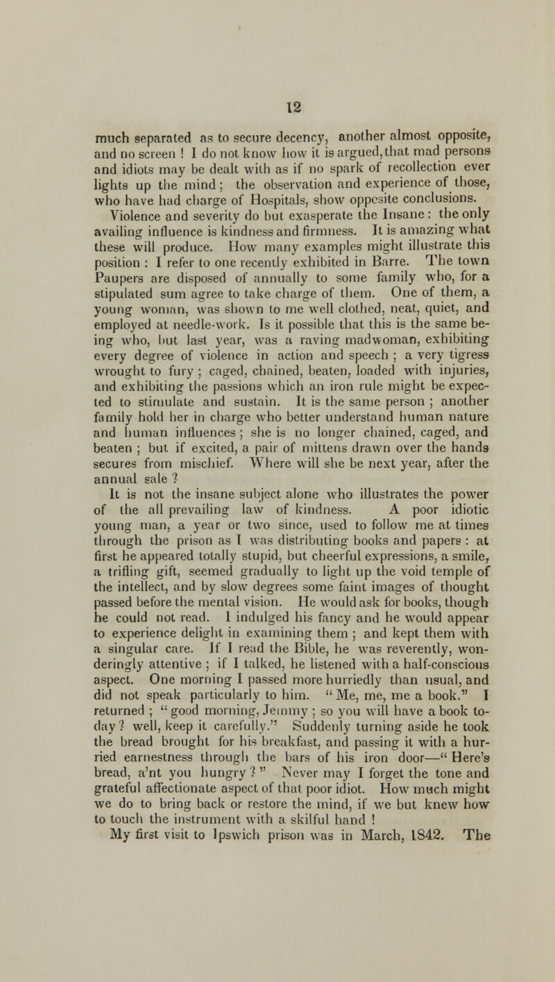 much separated as to secure decency, another almost opposite, and no screen ! I do not know how it is argued, that mad persons and idiots may be dealt with as if no spark of recollection ever lights up the mind; the observation and experience of those, who have had charge of Hospitals, show opposite conclusions. Violence and severity do but exasperate the Insane : the only availing influence is kindness and firmness. It is amazing what these will produce. How many examples might illustrate this position : I refer to one recently exhibited in Barre. The town Paupers are disposed of annually to some family who, for a stipulated sum agree to take charge of them. One of them, a young woman, was shown to me well clothed, neat, quiet, and employed at needle-work. Is it possible that this is the same be- ing who, but last year, was a raving madwoman, exhibiting every degree of violence in action and speech ; a very tigress wrought to fury ; caged, chained, beaten, loaded with injuries, and exhibiting the passions which an iron rule might be expec- ted to stimulate and sustain. It is the same person ; another family hold her in charge who better understand human nature and human influences ; she is no longer chained, caged, and beaten ; but if excited, a pair of mittens drawn over the hands secures from mischief. Where will she be next year, after the annual sale 7 It is not the insane subject alone who illustrates the power of the all prevailing law of kindness. A poor idiotic young man, a year or two since, used to follow me at times through the prison as I was distributing books and papers : at first he appeared totally stupid, but cheerful expressions, a smile, a trifling gift, seemed gradually to light up the void temple of the intellect, and by slow degrees some faint images of thought passed before the mental vision. He would ask for books, though he could not read. I indulged his fancy and he would appear to experience delight in examining them ; and kept them with a singular care. If I read the Bible, he was reverently, won- deringly attentive ; if I talked, he hstened with a half-conscious aspect. One morning I passed more hurriedly than usual, and did not speak particularly to him.  Me, me, me a book. I returned ; good morning, Jeuimy ; so you will have a book to- day? well, keep it carefully. Suddenly turning aside he took the bread brought for his breakfast, and passing it with a hur- ried earnestness through the bars of his iron door— Here's bread, a'nt you hungry? Never may I forget the tone and grateful aflfectionate aspect of that poor idiot. How much might we do to bring back or restore the mind, if we but knew how to touch the instrument with a skilful hand ! My first visit to Ipswich prison was in March, 1842. The
