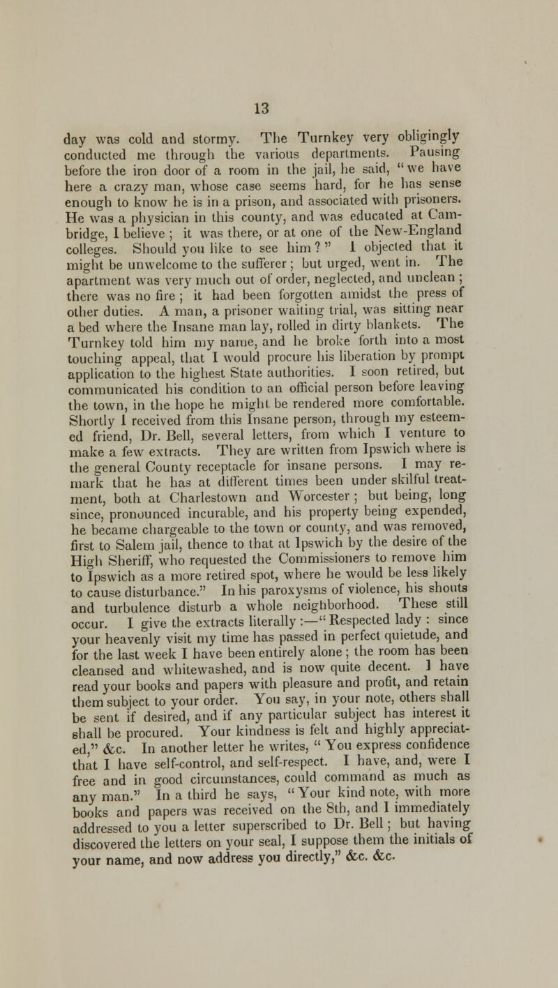 day was cold and stormy. The Turnkey very obligingly conducted me through the various departments. Pausing before the iron door of a room in the jail, he said,  we have here a crazy man, whose case seems hard, for he has sense enough to know he is in a prison, and associated with prisoners. He was a physician in this county, and was educated at Cam- bridge, 1 beheve ; it was there, or at one of the New-England colleges. Should you like to see him ?  1 objected that it might be unwelcome to the sufferer; but urged, went in. The apartment was very much out of order, neglected, and unclean ; there was no fire ; it had been forgotten amidst the press of other duties. A man, a prisoner waiting trial, was sitting near a bed where the Insane man lay, rolled in dirty blankets. The Turnkey told him my name, and he broke forth into a most touching appeal, that I would procure his liberation by prompt application to the highest State authorities. I soon retired, but communicated his condition to an official person before leaving the town, in the hope he might be rendered more comfortable. Shortly 1 received from this Insane person, through my esteem- ed friend, Dr. Bell, several letters, from which I venture to make a few extracts. They are written from Ipswich where is the general County receptacle for insane persons. I may re- mark that he has at different times been under skilful treat- ment, both at Charlestown and Worcester ; but being, long since, pronounced incurable, and his property being expended, he became chargeable to the town or county, and was removed, first to Salem jail, thence to that at Ipswich by the desire of the High Sheriff, who requested the Commissioners to remove him to Ipswich as a more retired spot, where he would be less likely to cause disturbance. In his paroxysms of violence, his shouts and turbulence disturb a whole neighborhood. These still occur. I give the extracts literally :— Respected lady : since your heavenly visit my time has passed in perfect quietude, and for the last week I have been entirely alone; the room has been cleansed and wdiitewashed, and is now quite decent. 1 have read your books and papers with pleasure and profit, and retam them subject to your order. You say, in your note, others shall be sent if desired, and if any particular subject has interest it shall be procured. Your kindness is felt and highly appreciat- ed, &c. In another letter he writes,  You express confidence that 1 have self-control, and self-respect. I have, and, w^ere I free and in good circumstances, could command as much as any man. In a third he says,  Your kind note, with more books and papers was received on the 8th, and I immediately addressed to you a letter superscribed to Dr. Bell; but having discovered the letters on your seal, I suppose them the initials of your name, and now address you directly, &c, <fcc.