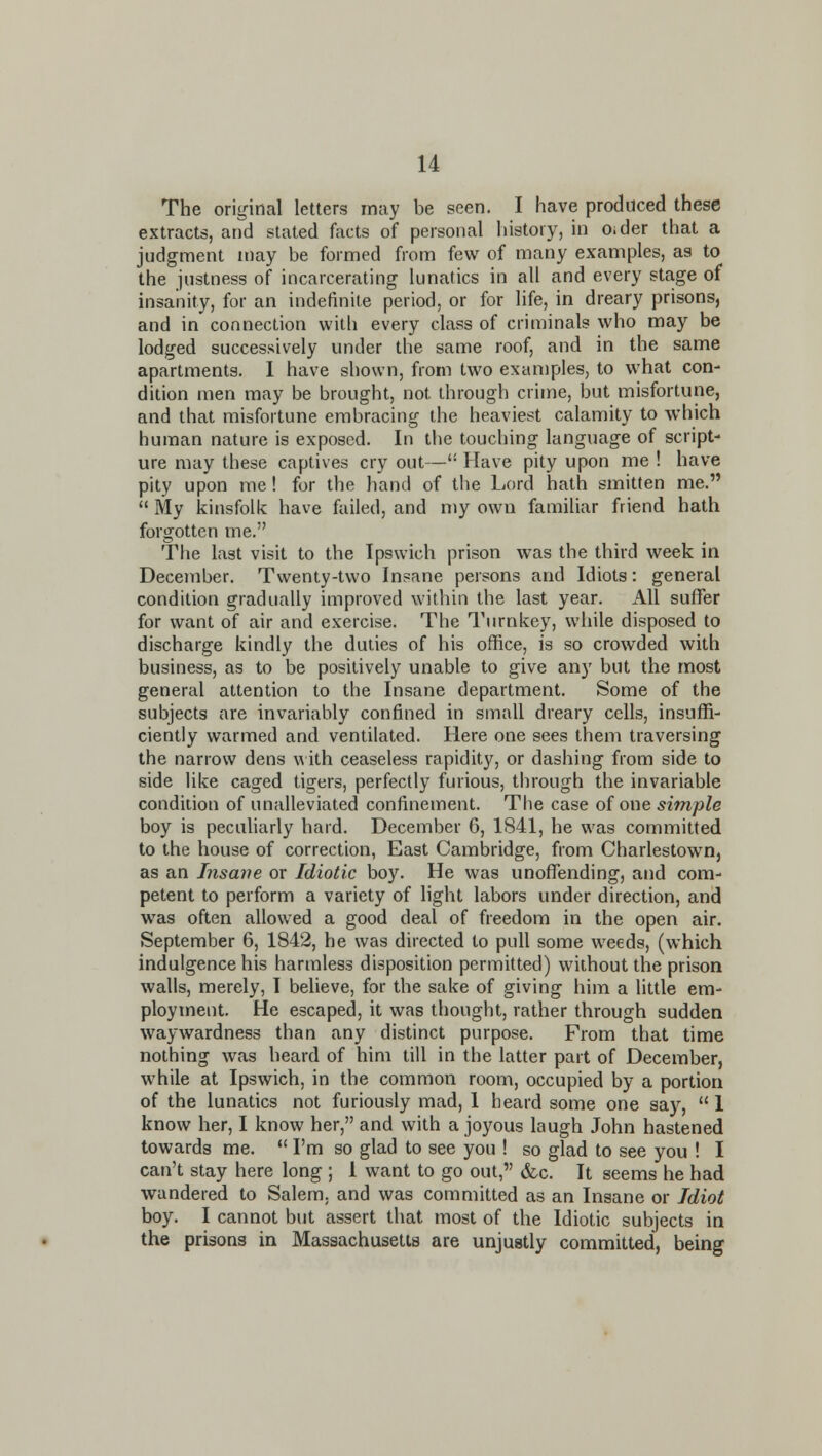 The original letters may be seen. I have produced these extracts, and stated facts of personal history, in Oider that a judgment may be formed from few of many examples, as to the justness of incarcerating lunatics in all and every stage of insanity, for an indefinite period, or for life, in dreary prisons, and in connection with every class of criminals who may be lodged successively under the same roof, and in the same apartments. 1 have shown, from two examples, to what con- dition men may be brought, not through crime, but misfortune, and that misfortune embracing the heaviest calamity to which human nature is exposed. In the touching language of script- ure may these captives cry out— Have pity upon me ! have pity upon me! for the hand of the Lord hath smitten me.  My kinsfolk have failed, and my own familiar friend hath forgotten me. The last visit to the Ipswich prison was the third week in December. Twenty-two Insane persons and Idiots: general condition gradually improved within the last year. All suffer for want of air and exercise. The Turnkey, while disposed to discharge kindly the duties of his office, is so crowded with business, as to be positively unable to give any but the most general attention to the Insane department. Some of the subjects are invariably confined in small dreary cells, insuffi- ciently warmed and ventilated. Here one sees them traversing the narrow dens \a ith ceaseless rapidity, or dashing from side to side like caged tigers, perfectly furious, through the invariable condition of unalleviated confinement. The case of one simple boy is peculiarly hard. December 6, 1841, he was committed to the house of correction, East Cambridge, from Charlestown, as an Insane or Idiotic boy. He was unoffending, and com- petent to perform a variety of light labors under direction, and was often allowed a good deal of freedom in the open air. September 6, 1842, he was directed to pull some weeds, (which indulgence his harmless disposition permitted) without the prison walls, merely, I believe, for the sake of giving him a little em- ployment. He escaped, it was thought, rather through sudden waywardness than any distinct purpose. From that time nothing was heard of him till in the latter part of December, while at Ipswich, in the common room, occupied by a portion of the lunatics not furiously mad, 1 heard some one say,  I know her, I know her, and with a joyous laugh John hastened towards me.  I'm so glad to see you ! so glad to see you ! I can't stay here long ; I want to go out, &c. It seems he had wandered to Salem, and was committed as an Insane or Idiot boy. I cannot but assert that most of the Idiotic subjects in the prisons in Massachusetts are unjustly committed, being