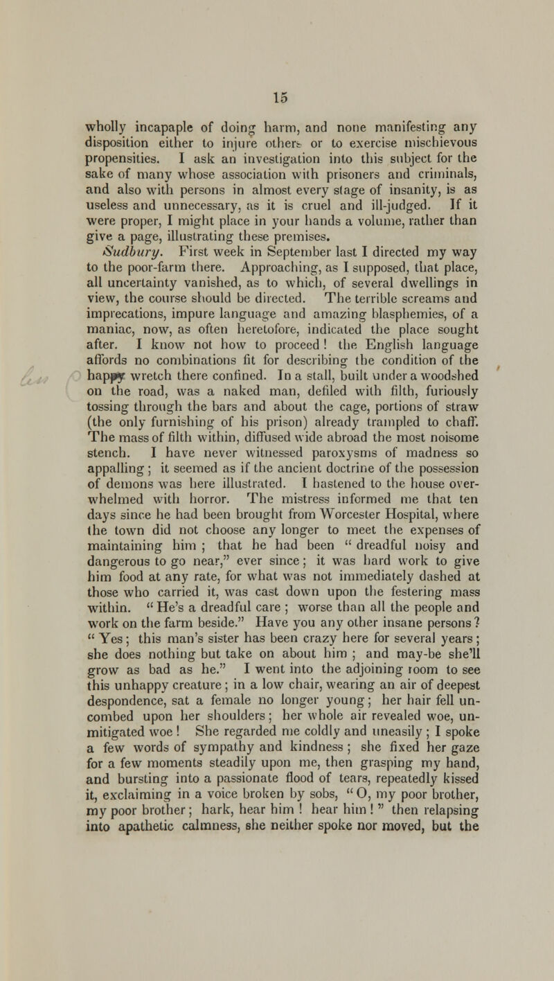 wholly incapaple of doin^ harm, and none manifesting any disposition either to iniure othert or to exercise mischievous propensities. I ask an investigation into this subject for the sake of many whose association with prisoners and criminals, and also with persons in almost every stage of insanity, is as useless and unnecessary, as it is cruel and ill-judged. If it were proper, I might place in your hands a volume, rather than give a page, illustrating these premises. Sudbury. First week in September last I directed my way to the poor-farm there. Approaching, as I supposed, that place, all uncertainty vanished, as to which, of several dwellings in view, the course should be directed. The terrible screams and imprecations, impure language and amazing blasphemies, of a maniac, now, as often heretofore, indicated the place sought after. 1 know not how to proceed ! the English language affords no combinations fit for describing the condition of the /^ hapjpy wretch there confined. In a stall, built under a woodshed on the road, was a naked man, defiled with filth, furiously tossing through the bars and about the cage, portions of straw (the only furnishing of his prison) already trampled to chaff. The mass of filth within, diffused wide abroad the most noisome stench. I have never witnessed paroxysms of madness so appalling ; it seemed as if the ancient doctrine of the possession of demons was here illustrated. I hastened to the house over- whelmed with horror. The mistress informed me that ten days since he had been brought from Worcester Hospital, where the town did not choose any longer to meet the expenses of maintaining him ; that he had been  dreadful noisy and dangerous to go near, ever since; it was hard work to give him food at any rate, for what was not immediately dashed at those who carried it, was cast down upon the festering mass within.  He's a dreadful care ; worse than all the people and work on the farm beside. Have you any other insane persons 1  Yes; this man's sister has been crazy here for several years ; she does nothing but take on about him ; and may-be she'll grow as bad as he. I went into the adjoining room to see this unhappy creature; in a low chair, wearing an air of deepest despondence, sat a female no longer young; her hair fell un- combed upon her shoulders; her whole air revealed woe, un- mitigated woe ! She regarded me coldly and uneasily ; I spoke a few words of sympathy and kindness ; she fixed her gaze for a few moments steadily upon me, then grasping my hand, and bursting into a passionate flood of tears, repeatedly kissed it, exclaiming in a voice broken by sobs, O, my poor brother, my poor brother; hark, hear him ! hear him !  then relapsing into apathetic calmness, she neither spoke nor moved, but the