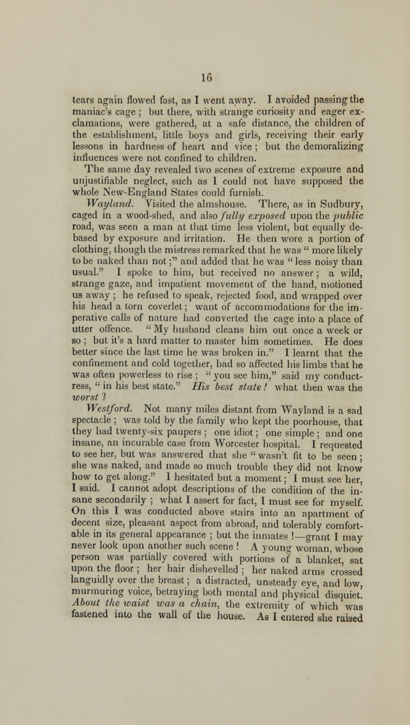 tears again flowed fast, as I went away. I avoided passing the maniac's cage ; but there, with strange curiosity and eager ex- clamations, were gathered, at a safe distance, the children of the establishment, little boys and girls, receiving their early lessons in hardness of heart and vice; but the demoralizing influences were not confined to children. The same day revealed two scenes of extreme exposure and unjustifiable neglect, such as 1 could not have supposed the whole New-England States could furnish. Wayland. Visited the almshouse. There, as in Sudbury, caged in a wood-shed, and oXso fully exposed upon the public road, was seen a man at that time less violent, but equally de- based by exposure and irritation. He then wore a portion of clothing, though the mistress remarked that he was  more Hkely to be naked than not; and added that he was  less noisy than usual. I spoke to him, but received no answer ; a wild, strange gaze, and impatient movement of the hand, motioned us away ; he refused to speak, rejected food, and wrapped over his head a torn coverlet; want of accommodations for the im- perative calls of nature had converted the cage into a place of utter oflence.  My husband cleans him out once a week or so ; but it's a hard matter to master him sometimes. He does better since the last time he was broken in. I learnt that the confinement and cold together, had so aflfected his limbs that he was often powerless to rise ;  you see him, said my conduct- ress,  in his best state. His best state ! what then was the worst ? Westford. Not many miles distant from Wayland is a sad spectacle ; was told by the family who kept the poorhouse, that they had twenty-six paupers ; one idiot; one simple ; and one insane, an incurable case from Worcester hospital. I requested to see her, but was answered that she  wasn't fit to be seen ; she was naked, and made so much trouble they did not know how to get along. 1 hesitated but a moment; I must see her, I said. 1 cannot adopt descriptions of the condition of the in- sane secondarily ; what I assert for fact, I must see for myself. On this I was conducted above stairs into an apartment of decent size, pleasant aspect from abroad, and tolerably comfort- able in its general appearance ; but the iimiates !—grant I may never look upon another such scene ! A young woman whose person was partially covered with portions of a blanket, sat upon the floor; her hair dishevelled ; her naked arms crossed languidly over the breast; a distracted, unsteady eye, and low, murmuring voice, betraying both mental and physical disquiet! About the waist was a chain, the extremity of which was fastened into the wall of the house. As I entered she raised
