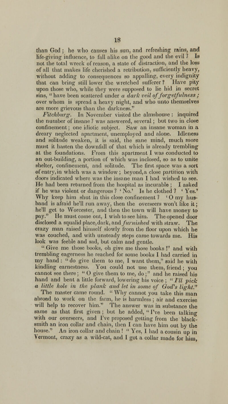 than God ; he who causes his sun, and refreshing rains, and life-giving influence, to fail ahke on the good and the evil ? Is not the total wreck of reason, a state of distraction, and the loss of all that makes life cherished a retribution, sufficiently heavy, without adding to consequences so appalling, every indignity that can bring still lower the wretched sufferer ? Have pity upon those who, while they were supposed to lie hid in secret sins,  have been scattered under a dark veil of forgetfidness ; over whom is spread a heavy night, and who unto themselves are more grievous than the darkness. Fitchhiirg. In November visited the almshouse : inquired the number of insane? was answered, several; but two in close confinement; one idiotic subject. Saw an insane woman in a dreary neglected apartment, unemployed and alone. Idleness and solitude weaken, it is said, the sane mind, much more must it hasten the downfoll of that which is already trembling at the foundations. From this apartment I was conducted to an out-building, a portion of which was inclosed, so as to unite shelter, confinement, and solitude. The first space was a sort of entry, in which was a window; beyond, a close partition with doors indicated where was the insane man I had wished to see. He had been retinned from the hospital as incurable ; I asked if he was violent or dangerous 7 ' No.' Is he clothed ? ' Yes.' Why keep him shut in this close confinement ? ' O my hus- band is afraid he'll run away, then the overseers won't like it; he'll get to Worcester, and then the town will have money to pay. He must come out, I wish to see him. The opened door disclosed a squalid place, dark, ^nA furnished with straw. The crazy man raised himself slowly from the floor upon vfhich he was couched, and with unsteady steps came towards me. His look was feeble and sad, but calm and gentle.  Give me those books, oh give me those books ! and with trembling eagerness he reached for some books I had carried in my hand :  do give them to me, I want them, said he with kindling earnestness. You could not use them, friend ; you cannot see there; O give them to me, do; and he raised his hand and bent a little forward, lowering his voice ;  Vll pick a little hole in the jjlank and let in some of God''s lightJ^ The master came round.  Why cannot you take this man abroad to work on the farm, he is harmless ; air and exercise will help to recover him. The answer was in substance the same as that first given ; but he added,  I've been talkino- with our overseers, and I've proposed getting from the black- smith an iron collar and chain, then I can have him out by the house. An iron collar and chain !  Yes, I had a cousin up in Vermont, crazy as a wild-cat, and I got a collar made for him,