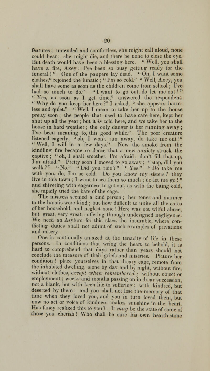 features ; iintended and comfortless, she might call aloud, none could hear; she might die, and there be none to close the eye. But death would have been a blessing here.  Well, you shall have a fire, Axey ; I've been so busy getting ready for the funeral!  One of the paupers lay dead. Oh, I want some clothes, rejoined the lunatic ;  I'm so cold.  Well, Axey, you shall have some as soon as the children come from school; I've had so much to do.  I want to go out, do let me out!   Yes, as soon as I get time, answered the respondent.  Why do you keep her here? I asked, she appears harm- less and quiet.  Well, I mean to take her up to the house pretty soon ; the people that used to have care here, kept her shut up all the year; but it is cold here, and we take her to the house in hard weather; the only danger is her running away ; I've been meaning to, this good while. The poor creature listened eagerly,  oh, I won't run away, do take me out!  Well, I will in a few days. Now the smoke from the kindling fire became so dense that a new anxiety struck the captive ;  oh, I shall smother, I'm afraid ; don't fill that up, I'm afraid. Pretty soon I moved to go away ;  stop, did you walk ?  « No.  Did you ride ?   Yes.  Do take me with you, do, I'm so cold. Do you know my sisters? they live in this town ; I want to see them so much ; do let me go ! and shivering with eagerness to get out, as with the biting cold, she rapidly tried the bars of the cage. The mistress seemed a kind person; her tones and manner to the lunatic were kind ; but how difficult to unite all the cares of her household, and neijlect none! Here was not wilful abuse, but great, very great, suffering through undesigned negligence. We need an Asylimi for this class, the incurable, where con- flicting duties shall not admit of such examples of privations and misery. One is continually amazed at the tenacity of life in these persons. In conditions that wring the heart to behold, it is hard to comprehend that days rather than years should not conclude the measure of their griefs and miseries. Picture her condition ! place yourselves in that dreary cage, remote from the inhabited dwelhng, alone by day and by night, without fire, without clothes, except when remembered ; without object or employment; weeks and months passing on in drear succession, not a blank, but with keen hfe to suflfering ; with kindred, but deserted by them ; and you shall not lose the memory of'that time when they loved you, and you in turn loved them, but now no act or voice of kindness makes sunshine in the heart. Has fancy realized this to you ? It may be the state of some of those you cherish ! Who shall be sure his own hearth-stone