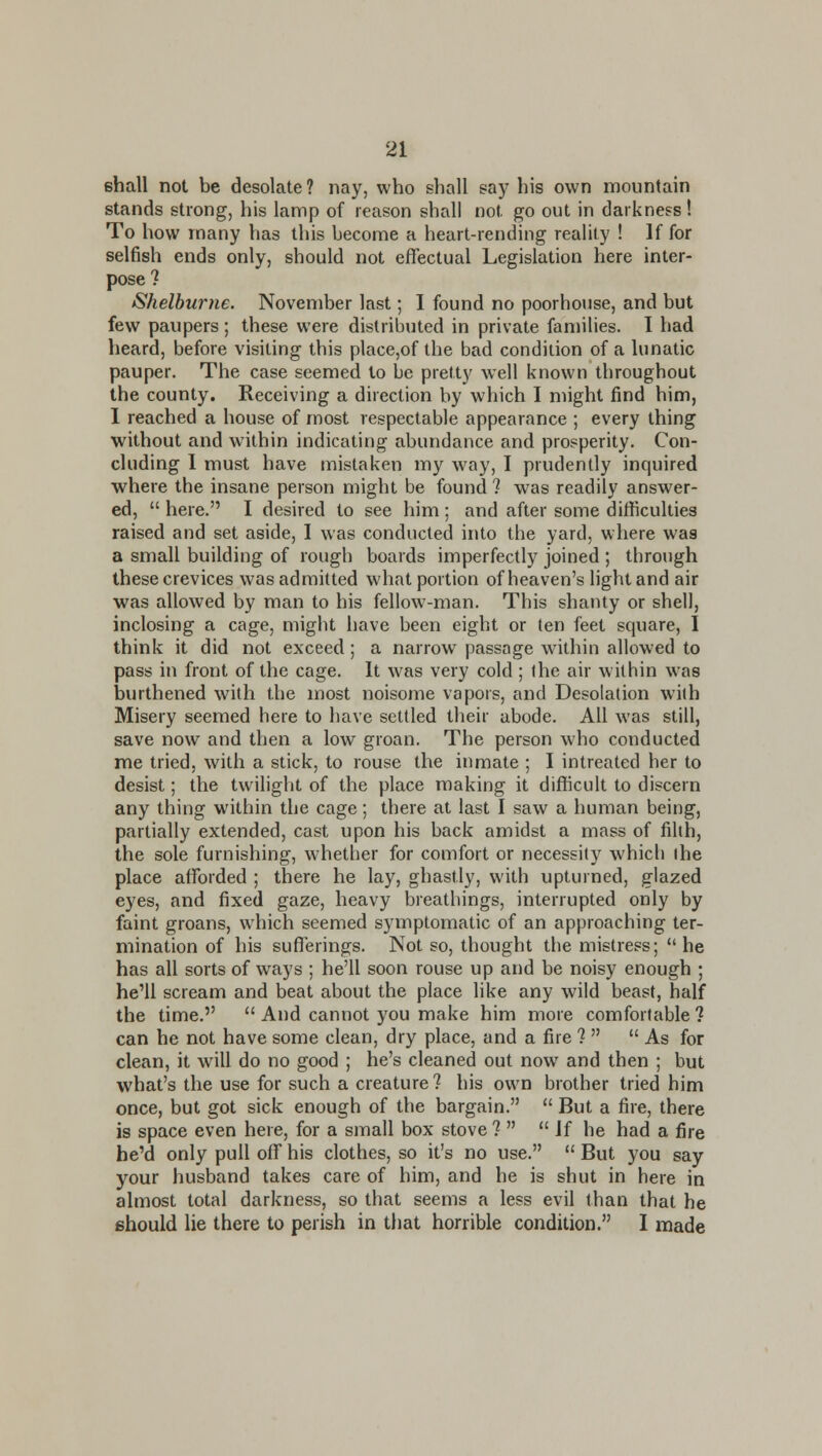 ehall not be desolate ? nay, who shall say his own mountain stands strong, his lamp of reason shall not go out in darkness! To how many has this become a heart-rending reality ! If for selfish ends only, should not effectual Legislation here inter- pose? Shelburne. November last; I found no poorhouse, and but few paupers; these were distributed in private families. I had heard, before visiting this place,of the bad condition of a lunatic pauper. The case seemed to be pretty well known throughout the county. Receiving a direction by which I might find him, 1 reached a house of most respectable appearance ; every thing without and within indicating abundance and prosperity. Con- cluding 1 must have mistaken my way, I prudently inquired where the insane person might be found ? was readily answer- ed,  here. I desired to see him ; and after some difficulties raised and set aside, 1 was conducted into the yard, where was a small building of rough boards imperfectly joined ; through these crevices was admitted what portion of heaven's light and air was allowed by man to his fellow-man. This shanty or shell, inclosing a cage, might have been eight or ten feet square, I think it did not exceed; a narrow passage within allowed to pass in front of the cage. It was very cold ; the air within was burthened with the most noisome vapors, and Desolation wi(h Misery seemed here to have settled their abode. All was still, save now and then a low groan. The person who conducted me tried, with a stick, to rouse the inmate ; I intreated her to desist; the twilight of the place making it difficult to discern any thing within the cage; there at last I saw a human being, partially extended, cast upon his back amidst a mass of filth, the sole furnishing, whether for comfort or necessity which the place afforded ; there he lay, ghastly, with upturned, glazed eyes, and fixed gaze, heavy breathings, interrupted only by faint groans, which seemed symptomatic of an approaching ter- mination of his sufferings. Not so, thought the mistress;  he has all sorts of ways ; he'll soon rouse up and be noisy enough ; he'll scream and beat about the place like any wild beast, half the time.  And cannot you make him more comfortable 1 can he not have some clean, dry place, and a fire ?   As for clean, it will do no good ; he's cleaned out now and then ; but what's the use for such a creature ? his own brother tried him once, but got sick enough of the bargain.  But a fire, there is space even here, for a small box stove ?   Jf he had a fire he'd only pull off his clothes, so it's no use.  But you say your husband takes care of him, and he is shut in here in almost total darkness, so that seems a less evil than that he should lie there to perish in that horrible condition. I made