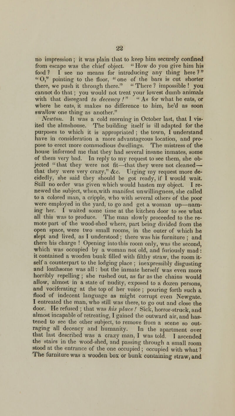 no impression ; it was plain that to keep him securely confined from escape was the chief object.  How do you give him his food ? I see no means for introducing any thing here ? '* O, pointing to the floor,  one of the bars is cut shorter there, we push it through there.  There ? impossible ! you cannot do that; you would not treat your lowest dumb animals with that disregard to decency !  As for what he eats, or where he eats, it makes no difference to him, he'd as soon swallow one thing as another. Newton. It was a cold morning in October last, that 1 vis- ited the almshouse. The building itself is ill adapted for the purposes to which it is appropriated ; the town, I understand have in consideration a more advantageous location, and pro- pose to erect more commodious dwellings. The mistress of the house informed me that they had several insane inmates, some of them very bad. In reply to my request to see them, she ob- jected  that they were not fit—that they were not cleaned— that they were very crazy, <fec. Urging my request more de- cidedly, she said they should be got ready, if I would wait. Still no order was given which would hasten my object. I re- newed the subject, when,with manifest unwillingness, she called to a colored man, a cripple, who with several others of the poor were employed in the yard, to go and get a woman up—nam- ing her. I waited some time at the kitchen door to see what all this was to produce. The man slowly proceeded to the re- mote part of the wood-shed where, part being divided from the open space, were two small rooms, in the outer of which he slept and lived, as I understood ; there was his furniture ; and there his charge ! Opening into this room only, was the second, which was occupied by a woman not old, and furiously mad: it contained a wooden bunk filled with filthy straw, the room it- self a counterpart to the lodging place ; inexpressibly disgusting and loathsome was all: but the inmate herself was even more horribly repelling ; she rushed out, as far as the chains would allow, almost in a state of nudity, exposed to a dozen persons, and vociferating at the top of her voice ; pouring forth such a flood of indecent language as might corrupt even Newgate. I entreated the man, who still was there, to go out and close the door. He refused ; that was his place! Sick, horror-struck, and almost incapable of retreating, I gained the outward air, and has- tened to see the other subject, to remove from a scene so out- raging all decency and humanity. In the apartment over that last described was a crazy man, I was told. I ascended the stairs in the wood-shed, and passing through a small room stood at the entrance of the one occupied ; occupied with what? The furniture was a wooden box or bunk containing straw, and