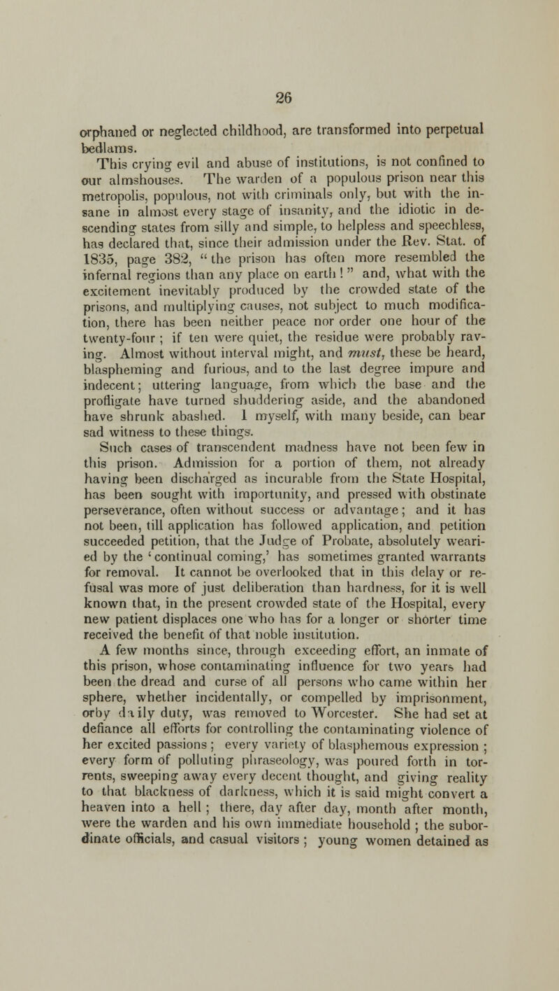 orphaned or neglected childhood, are transformed into perpetual bedlams. This crying evil and abuse of institutions, is not confined to our almshouses. The warden of a populous prison near this metropolis, populous, not with criminals only, but with the in- sane in almost every stage of insanity, and the idiotic in de- scending states from silly and simple, to helpless and speechless, hag declared that, since their admission under the Rev. Stat, of 1835, page 382,  the prison has often more resembled the infernal regions than any place on earth !  and, what with the excitement inevitably produced by the crowded state of the prisons, and niultiplying causes, not subject to much modifica- tion, there has been neither peace nor order one hour of the twenty-four; if ten were quiet, the residue were probably rav- ing. Almost without interval might, and mtist, these be heard, blaspheming and furious, and to the last degree impure and indecent; uttering language, from which the base and the profligate have turned shuddering aside, and the abandoned have shrunk abashed. 1 myself, with many beside, can bear sad witness to these things. Such cases of transcendent madness have not been few in this prison. Admission for a portion of them, not already having been discharged as incurable from the State Hospital, has been sought with importunity, and pressed with obstinate perseverance, often without success or advantage; and it has not been, till application has followed application, and petition succeeded petition, that the Judge of Probate, absolutely weari- ed by the 'continual coming,' has sometimes granted warrants for removal. It cannot be overlooked that in this delay or re- fusal was more of just deliberation than hardness, for it is well known that, in the present crowded state of the Hospital, every new patient displaces one who has for a longer or shorter time received the benefit of that noble institution. A few months since, through exceeding effort, an inmate of this prison, whose contaminating influence for two years had been the dread and curse of all persons who came within her sphere, whether incidentally, or compelled by imprisonment, orby daily duty, was removed to Worcester. She had set at defiance all efforts for controlling the contaminating violence of her excited passions ; every variety of blasphemous expression ; every form of polluting phraseology, was poured forth in tor- rents, sweeping away every decent thought, and giving reality to that blackness of darkness, which it is said might convert a heaven into a hell ; there, day after day, month after month, were the warden and his own immediate household ; the subor- dinate officials, and casual visitors ; young women detained as
