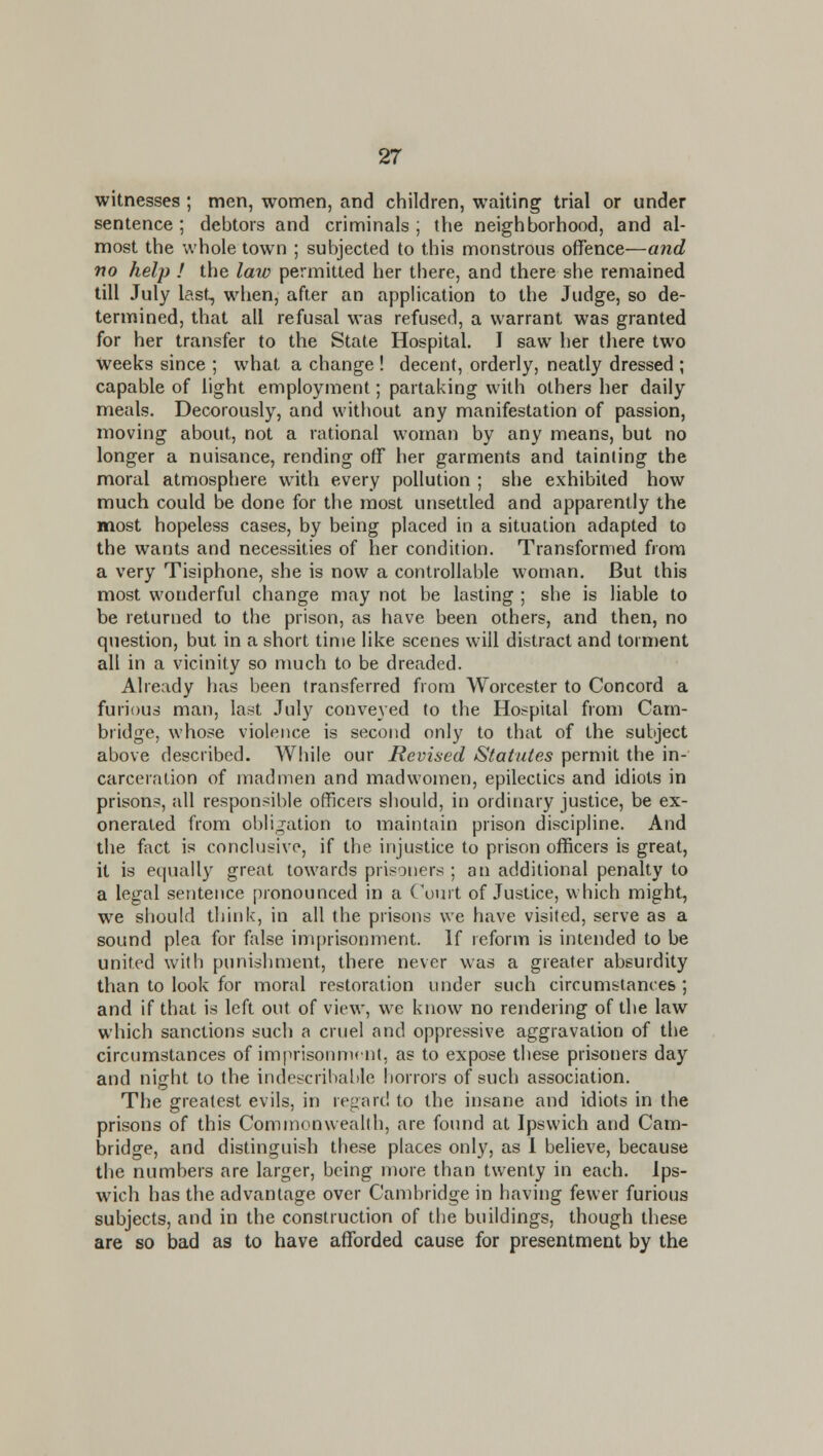 witnesses ; men, women, and children, waiting trial or under sentence ; debtors and criminals ; the neighborhood, and al- most the whole town ; subjected to this monstrous offence—and no help I the law permitted her there, and there she remained till July last, when, after an application to the Judge, so de- termined, that all refusal was refused, a warrant was granted for her transfer to the State Hospital. I saw her there two weeks since ; what a change ! decent, orderly, neatly dressed ; capable of light employment; partaking with others her daily meals. Decorously, and without any manifestation of passion, moving about, not a rational woman by any means, but no longer a nuisance, rending off her garments and tainting the moral atmosphere wnth every pollution ; she exhibited how much could be done for the most unsettled and apparently the most hopeless cases, by being placed in a situation adapted to the wants and necessities of her condition. Transformed from a very Tisiphone, she is now a controllable woman. But this most wonderful change may not be lasting ; she is liable to be returned to the prison, as have been others, and then, no question, but in a short time like scenes will distract and torment all in a vicinity so much to be dreaded. Already has been transferred from Worcester to Concord a furious man, last July conveyed to the Hospital from Cam- bridge, whose violence is second only to that of the subject above described. While our Revised Statutes permit the in- carceration of inadmen and madwomen, epilectics and idiots in prisons, all responsible officers should, in ordinary justice, be ex- onerated from obligation to maintain prison discipline. And the fict is conclusive, if the injustice to prison officers is great, it is equally great towards prisoners ; an additional penalty to a legal sentence pronounced in a Court of Justice, which might, we should think, in all the prisons we have visited, serve as a sound plea for false imprisonment. If reform is intended to be united with punishment, there never was a greater absurdity than to look for moral restoration under such circumstances ; and if that is left out of view, we know no rendering of the law which sanctions such a cruel and oppressive aggravation of the circumstances of imprisonnunt, as to expose these prisoners day and night to the indescribable horrors of such association. The greatest evils, in regard to the insane and idiots in the prisons of this Commonwealth, are found at Ipswich and Cam- bridge, and distinguish these places only, as 1 believe, because the numbers are larger, being more than twenty in each. Ips- wich has the advantage over Cambridge in having fewer furious subjects, and in the construction of the buildings, though these are so bad as to have afforded cause for presentment by the