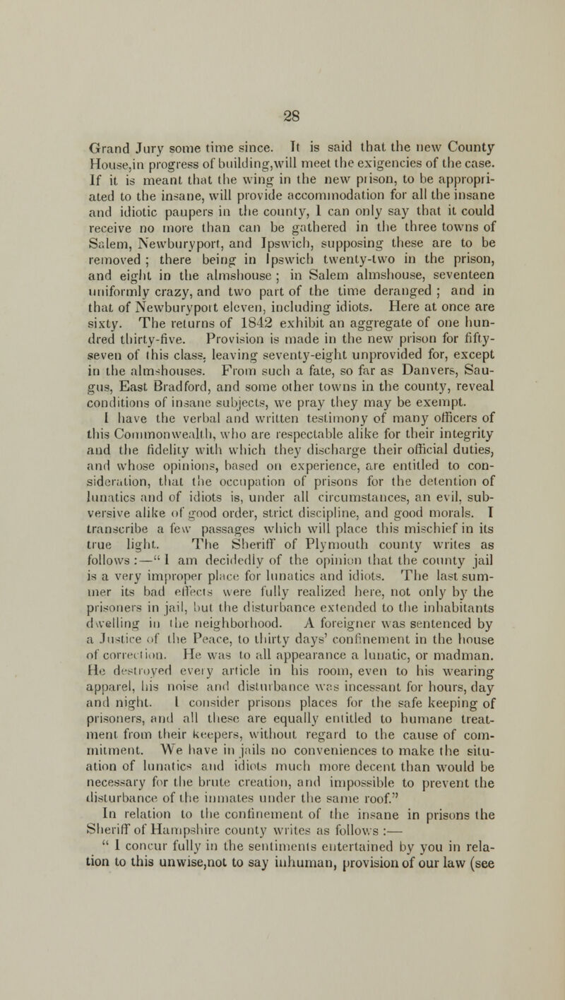 Grand Jury some time since. It is said that the new County Hou6e,in progress of Liuilding,will meet the exigencies of the case. If it is meant that the wing in the new piison, to he appropri- ated to the insane, will provide accommodation for all the insane and idiotic paupers in the county, I can only say that it could receive no more than can be gathered in the three towns of Salem, Newburyport, and Ipswich, supposing these are to be reirioved ; there being in Ipswich twenty-two in the prison, and eigiit in the almshouse ; in Salem almshouse, seventeen uniformly crazy, and two part of the time deranged ; and in that of Newburyport eleven, including idiots. Here at once are sixty. The returns of 1842 exhibit an aggregate of one hun- dred thirty-five. Provision is made in the new prison for fifty- seven of this class, leaving seventy-eight unprovided for, except in the almshouses. From such a fate, so far as Danvers, Sau- gus. East Bradford, and some other towns in the county, reveal conditions of insane subjects, we pray they may be exempt. I have the verbal and written testimony of many officers of this Coiiimonwealth, who are respectable alike for their integrity and the fidelity with which they discharge their official duties, and whose opinions, based on experience, are entitled to con- sideration, that the occupation of prisons for the detention of lunatics and of idiots is, under all circumstances, an evil, sub- versive alike of good order, strict discipline, and good morals. T transcribe a few passages which will place this mischief in its true light. Tfie Sheriff of Plymouth county writes as follows :— 1 am decidedly of the opinion that the county jail is a very improper place for lunatics and idiots. The last sum- mer its bad edects were fully realized here, not only bj' the prisoners in jail, but the disturbance extended to the inliabitants dwelling in the neighborhood. A foreigner was sentenced by a Justice of the Peace, to thirty days' confinement in the house of correction. He was to all appearance a lunatic, or madman. He di^stroyed every article in his room, even to his wearing apparel, his noise and disturbance was incessant for hours, day and night. I consider prisons places for the safe keeping of prisoners, and all tliese are equally entitled to humane treat- ment from tfieir keepers, without regard to the cause of com- mitment. We have in jails no conveniences to make the situ- ation of hmatics and idiots much more decent than would be necessary for the brute creation, and impossible to prevent the disturbance of the inn)ates under the same roof. In relation to the confinement of the insane in prisons the Sheriff of Hampshire county writes as follows :—  I concur fully in the sentiments entertained by you in rela- tion to this unwise,not to say inhuman, provision of our law (see