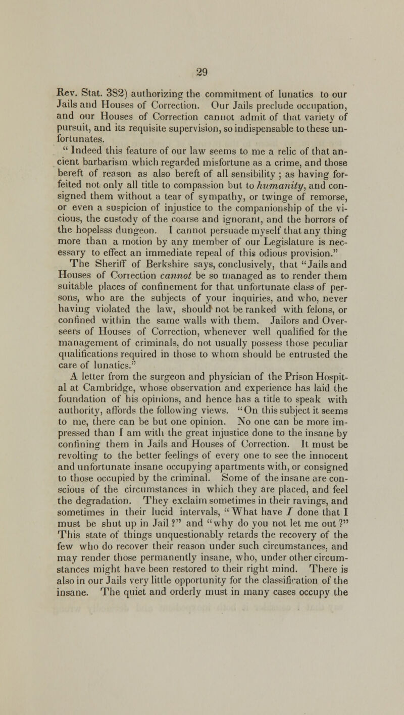 Rev. Stat. 382) authorizinp: the commitment of lunatics to our Jails and Houses of Correction. Our Jails preclude occupation, and our Houses of Correction cannot admit of that variety of pursuit, and its requisite supervision, so indispensable to these un- fortunates.  Indeed this feature of our law seems to me a relic of that an- cient barbarism which regarded misfortune as a crime, and those bereft of reason as also bereft of all sensibility ; as having for- feited not only all title to compassion but to humanity^ and con- signed them without a tear of sympathy, or twinge of remorse, or even a suspicion of injustice to the companionship of the vi- cious, the custody of the coarse and ignorant, and the horrors of the hopelsss dungeon. I cannot persuade myself that any thing more than a motion by any member of our Legislature is nec- essary to effect an immediate repeal of this odious provision. The Sheriff of Berkshire says, conclusively, that Jails and Houses of Correction cannot be so njanaged as to render them suitable places of confinement for that unfortunate class of per- sons, who are the subjects of your inquiries, and who, never having violated the law, should not be ranked with felons, or confined within the same walls with them. Jailors and Over- seers of Houses of Correction, whenever well qualified for the management of criminals, do not usually possess those peculiar qualifications required in those to whom should be entrusted the care of lunatics. A letter from the surgeon and physician of the Prison Hospit- al at Cambridge, whose observation and experience has laid the foundation of his opinions, and hence has a title to speak with authority, affords the following views. On this subject it seems to me, there can be but one opinion. No one can be more im- pressed than I am with the great injustice done to the insane by confining them in Jails and Houses of Correction. It must be revolting to the better feelings of every one to see the innocent and unfortunate insane occupying apartments with, or consigned to those occupied by the criminal. Some of the insane are con- scious of the circumstances in which they are placed, and feel the degradation. They exclaim sometimes in their ravings, and sometimes in their lucid intervals,  What have / done that I must be shut up in Jail ? and why do you not let me out? This state of things unquestionably retards the recovery of the few who do recover their reason under such circumstances, and may render those permanently insane, who, under otlier circum- stances might have been restored to their right mind. There is also in our Jails very little opportunity for the classification of the insane. The quiet and orderly must in many cases occupy the