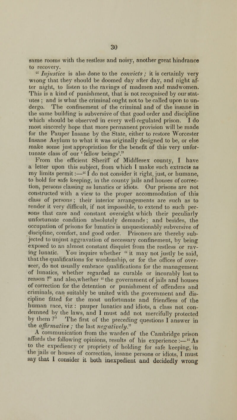 same rooms with the restless and noisy, another great hindrance to recovery.  Injustice is also done to the convicts ; it is certainly very wtong that they should be doomed day after day, and night af- ter niglit, to listen to the ravings of madmen and madv^omen. This is a kind of punishment, that is not recognised by our stat- utes ; and is what the criminal ought not to be called upon to un- dergo. The confinement of the criminal and of the insane in the same building is subversive of that good order and discipline which should be observed in every well-regulated prison. I do most sincerely hope that more permanent provision will be made for the Pauper Insane by the State, either to restore Worcester Insane Asylum to what it was originally designed to be, or else make some just appropriation for the benefit of this very unfor- tunate class of our ' fellow beings'. From the efficient Sheriff of Middlesex county, I have a letter upon this subject, from which I make such extracts as my Umits permit:— I do not consider it right, just, or humane, to hold for safe keeping, in the county jails and houses of correc- tion, persons classing as lunatics or idiots. Our prisons are not constructed with a view to the proper accommodation of this class of persons ; their interior arrangements are such as to render it very difficult, if not impossible, to extend to such per- sons that care and constant oversight which their peculiarly unfortunate condition absolutely demands; and besides, the occupation of prisons for lunatics is unquestionably subversive of discipline, comfort, and good order. Prisoners are thereby sub- jected to unjust aggravation of necessary confinement, by being exposed to an almost constant disquiet from the restless or rav- ing lunatic. You inquire whether  it may not justly be said, that the qualifications for wardenship, or for the offices of over- seer, do not usually embrace qualifications for the management of lunatics, whether regarded as curable or incurably lost to reason ? and also,whether the government of jails and houses of correction for the detention or punishment of offenders and criminals, can suitably be united with the government and dis- cipline fitted for the most unfortunate and friendless of the human race, viz : pauper lunatics and idiots, a class not con- demned by the laws, and I must add not mercifully protected by them ? The first of the preceding questions I answer in the affirmative ; the last negatively^ A communication from the warden of the Cambridge prison affords the following opinions, results of his experience :— As to the expediency or propriety of holding for safe keeping, in the jails or houses of correction, insane persons or idiots, I must say that I consider it both inexpedient and decidedly wrong