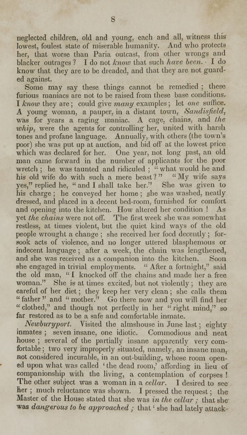 neglected children, old and young, each and all, witness this lowest, foulest state of miserable humanity. And who protects her, that worse than Paria outcast, from other wrongs and blacker outrages 1 I do not know that such have been. ■ I do know that they are to be dreaded, and that they are not guard- ed against. Some may say these things cannot be remedied ; these furious maniacs are not to be raised from these base conditions. I know they are; could give many examples; let one suffice. A young woman, a pauper, in a distant town, Sandisjield, was for years a raging maniac. A cage, chains, and the whip, were the agents for controlling her, united with harsh tones and profane language. Annually, with others (the town's poor) she was put up at auction, and bid off at the lowest price which was declared for her. One year, not long past, an old man came forward in the number of applicants for the poor wretch ; he was taunted and ridiculed ;  what would he and his old wife do with such a mere beast? My wife says yes, replied he,  and I shall take her. She was given to his charge ; he conveyed her home ; .she was washed, neatly dressed, and placed in a decent bed-room, furnished for comfort and opening into the kitchen. How altered her condition ! As yet the chains were not off. The first week she was somewhat restless, at times violent, but the quiet kind ways of the old people wrought a change ; she received her food decently; for- sook acts of violence, and no longer uttered blasphemous or indecent language ; after a week, the chain was lengthened, and she was received as a companion into the kitchen. Soon she engaged in trivial employments.  After a fortnight, said the old man,  I knocked off the chains and made her a free woman. She is at times excited, but not violently ; they are careful of her diet; they keep her very clean; she calls them  father  and  mother. Go there now and you will find her  clothed, and though not perfectly in her  right mind, so far restored as to be a safe and comfortable inmate. Newburyport. Visited the almshouse in June last; eighty inmates ; seven insane, one idiotic. Commodious and neat house ; several of the partially insane apparently very com- fortable ; two very improperly situated, namely, an insane man, not considered incurable, in an out-building, whose room open- ed upon what was called ' the dead room,' affording in lieu of companionship with the living, a contemplation of corpses ! The other subject was a woman in a cellar. I desired to see her ; much reluctance was shown. I pressed the request; the Master of the House stated that she was in the cellar ; that she- was dangerous to be approached ; that' she had lately attack-