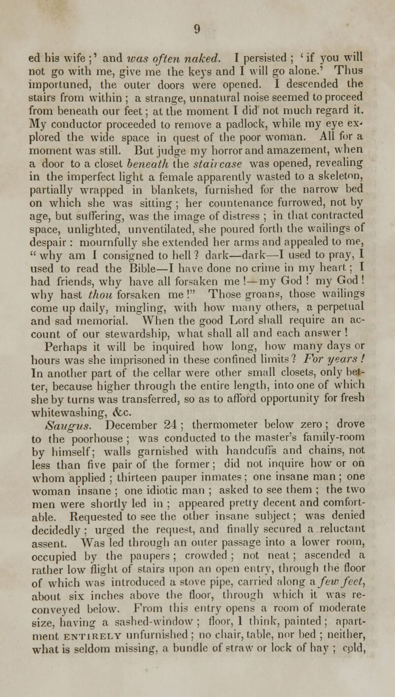 ed his wife ;' and rvas often naked. I persisted ; ' if you will not go with me, give me the keys and I will go alone.' Thus importuned, the outer doors were opened. I descended the stairs from within ; a strange, unnatural noise seemed to proceed from beneath our feet; at the moment I did not much regard it. My conductor proceeded to remove a padlock, while my eye ex- plored the wide space in quest of the poor woman. All for a moment was still. But judge my horror and amazement, when a door to a closet beneath the staircase was opened, revealing in the imperfect light a female apparently wasted to a skeleton, partially wrapped in blankets, furnished for the narrow bed on which she was sitting ; her countenance furrowed, not by age, but suffering, was the image of distress ; in that contracted space, unlighted, unventilated, she poured forth the wailings of despair : mournfully she extended her arms and appealed to me,  why am I consigned to hell? dark—dark—I used to pray, I used to read the Bible—I have done no crime in my heart; I had friends, why have all forsaken me !—my God ! my God ! why hast thou forsaken me ! Those groans, those wailings come up daily, mingling, with how many others, a perpetual and sad memorial. When the good Lord shall require an ac- count of our stewardship, what shall all and each answer ! Perhaps it will be inquired how long, how many days or hours was she imprisoned in these confined limits? For years ! In another part of the cellar were other small closets, only bel- ter, because higher through the entire length, into one of which she by turns was transferred, so as to afford opportunity for fresh whitewashing, <fcc. Savgvs. December 24 ; thermometer below zero; drove to the poorhouse ; was conducted to the master's family-room by himself; walls garnished with handcuffs and chains, not less than five pair of the former; did not inquire how or on whom applied ; thirteen pauper inmates; one insane man ; one woman insane ; one idiotic man ; asked to see them ; the two men were shortly led in ; appeared pretty decent and comfort- able. Requested to see the other insane subject; was denied decidedly ; urged the request, and finally secured a reluctant assent. Was led through an outer passage into a lower room, occupied by the paupers; crowded ; not neat; ascended a rather low flight of stairs upon an open entry, through the floor of which was introduced a stove pipe, carried along a few feet, about six inches above the floor, through which it was re- conveyed below. From this entry opens a room of moderate size, having a sashed-window ; floor, 1 think, painted ; apart- ment entirely unfurnished ; no chair, table, nor bed ; neither, what is seldom missing, a bundle of straw or lock of hay ; cold,