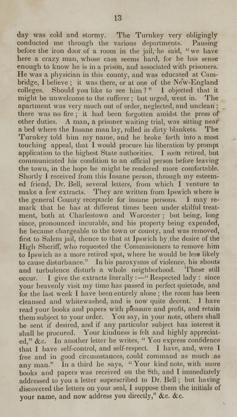 day was cold and stormy. The Turnkey very obligingly conducted me through the various departments. Pausing before the iron door of a room in the jail, he said, we have here a crazy man, whose case seems hard, for he has sense enough to know he is in a prison, and associated with prisoners. He was a physician in this county, and was educated at Cam- bridge, 1 believe ; it was there, or at one of the New-England colleges. Should you like to see him ?  1 objected that it might be unwelcome to the sufferer; but urged, went in. The apartment was very much out of order, neglected, and unclean ; there was no fire ; it had been forgotten amidst the press of other duties. A man, a prisoner waiting trial, was sitting near a bed where the Insane man lay, rolled in dirty blankets. The Turnkey told him my name, and he broke forth into a most touching appeal, that 1 would procure his liberation by prompt application to the highest State authorities. I soon retired, but communicated his condition to an official person before leaving the town, in the hope he might be rendered more comfortable. Shortly 1 received from this Insane person, through my esteem- ed friend, Dr. Bell, several letters, from which I venture to make a few extracts. They are written from Ipswich where is the general County receptacle for insane persons. I may re- mark that he has at different times been under skilful treat- ment, both at Charlestown and Worcester; but being, long since, pronounced incurable, and his property being expended, he became chargeable to the town or county, and was removed, first to Salem jail, thence to that at Ipswich by.the desire of the High Sheriff, who requested the Commissioners to remove him to Ipswich as a more retired spot, where he would be less likely to cause disturbance. In his paroxysms of violence, his shouts and turbulence disturb a whole neighborhood. These still occur. I give the extracts literally :—Respected lady : since your heavenly visit my time has passed in perfect quietude, and for the last week I have been entirely alone; the room has been cleansed and whitewashed, and is now quite decent. 1 have read your books and papers with pfeasure and profit, and retain them subject to your order. You say, in your note, others shall be sent if desired, and if any particular subject has interest it shall be procured. Your kindness is felt and highly appreciat- ed, &c. In another letter he writes,  You express confidence that 1 have self-control, and self-respect. I have, and, were I free and in good circumstances, could command as much as any man. In a third he says, Your kind note, with more books and papers was received on the 8th, and I immediately addressed to you a letter superscribed to Dr. Bell; but having discovered the letters on your seal, I suppose them the initials of your name, and now address you directly, &c. &c.