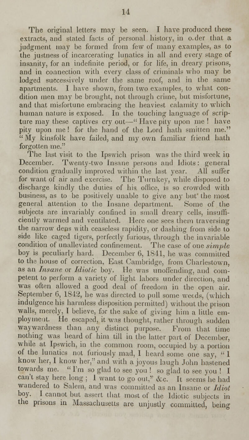 The original letters may be seen. I have produced these extracts, and stated facts of personal history, in o.der that a judgment may be formed from few of many examples, as to the justness of incarcerating lunatics in all and every stage of insanity, for an indefinite period, or for life, in dreary prisons, and in connection with every class of criminals who may be lodged successively under the same roof, and in the same apartments. I have shown, from two examples, to what con- dition men may be brought, not through crime, but misfortune, and that misfortune embracing the heaviest calamity to which human nature is exposed. In the touching language of scrip- ture may these captives cry out— Have pity upon me ! have pity upon me! for the hand of the Lord hath smitten me.  My kinsfolk have failed, and my own familiar friend hath forgotten me. The last visit to the Ipswich prison was the third week in December. Twenty-two Insane persons and Idiots: general condition gradually improved within the last year. All suffer for want of air and exercise. The Turnkey, while disposed to discharge kindly the duties of his office, is so crowded with business, as to be positively unable to give any but' the most general attention to the Insane department. Some of the subjects are invariably confined in small dreary cells, insuffi- ciently warmed and ventilated. Here one sees them traversing the narrow dens with ceaseless rapidity, or dashing from side to side like caged tigers, perfectly furious, through the invariable condition of unalleviated confinement. The case of one simple boy is peculiarly hard. December 6, 1841, he was committed to the house of correction, East Cambridge, from Charlestown, as an Insane or Idiotic boy. He was unoffending, and com- petent to perform a variety of light labors under direction, and was often allowed a good deal of freedom in the open air. September 6, 1842, he was directed to pull some weeds, (which indulgence his harmless disposition permitted) without the prison walls, merely, I believe, for the sake of giving him a little em- ployment. He escaped, it was thought, rather through sudden waywardness than any distinct purpose. From that time nothing was heard of him till in the latter part of December, while at Ipswich, in the common room, occupied by a portion of the lunatics not furiously mad, 1 heard some one say,  1 know her, I know her, and with a joyous laugh John hastened towards me.  I'm so glad to see you ! so glad to see you ! I can't stay here long ; 1 want to go out, &c. It seems he had wandered to Salem, and was committed as an Insane or Idiot boy. I cannot but assert that, most of the Idiotic subjects in the prisons in Massachusetts are unjustly committed, being