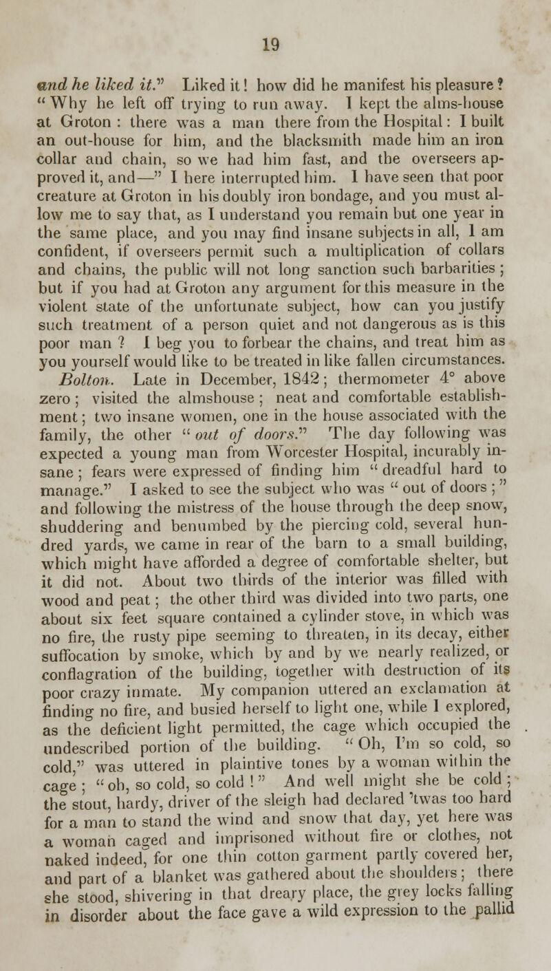 and he liked it.v Liked it! how did he manifest his pleasure ? Why he left off trying to run away. I kept the alms-house at Groton : there was a man there from the Hospital: I built an out-house for him, and the blacksmith made him an iron collar and chain, so we had him fast, and the overseers ap- proved it, and— I here interrupted him. 1 have seen that poor creature at Groton in his doubly iron bondage, and you must al- low me to say that, as I understand you remain but one year in the same place, and you may find insane subjects in all, 1 am confident, if overseers permit such a multiplication of collars and chains, the public will not long sanction such barbarities ; but if you had at Groton any argument for this measure in the violent state of the unfortunate subject, how can you justify such treatment of a person quiet and not dangerous as is this poor man ? I beg you to forbear the chains, and treat him as you yourself would like to be treated in like fallen circumstances. Bolton. Late in December, 1842; thermometer 4° above zero ; visited the almshouse ; neat and comfortable establish- ment ; two insane women, one in the house associated with the family, the other  out of doors. The day following was expected a young man from Worcester Hospital, incurably in- sane ; fears were expressed of finding him  dreadful hard to manage. I asked to see the subject who was  out of doors ;  and following the mistress of the house through the deep snow, shuddering and benumbed by the piercing cold, several hun- dred yards, we came in rear of the barn to a small building, which might have afforded a degree of comfortable shelter, but it did not. About two thirds of the interior was filled with wood and peat; the other third was divided into two parts, one about six feet square contained a cylinder stove, in which was no fire, the rusty pipe seeming to threaten, in its decay, either suffocation by smoke, which by and by we nearly realized, or conflagration of the building, together with destruction of its poor crazy inmate. My companion uttered an exclamation at finding no fire, and busied herself to light one, while 1 explored, as the deficient light permitted, the cage which occupied the undescribed portion of the building.  Oh, I'm so cold, so cold, was uttered in plaintive tones by a woman within the cage ;  oh, so cold, so cold !  And well might she be cold ; the stout, hardy, driver of the sleigh had declared 'twas too hard for a man to stand the wind and snow that day, yet here was a woman caged and imprisoned without fire or clothes, not naked indeed for one thin cotton garment partly covered her, and part of a blanket was gathered about the shoulders; there she stood, shivering in that dreary place, the grey locks falling in disorder about the face gave a wild expression to the pallid