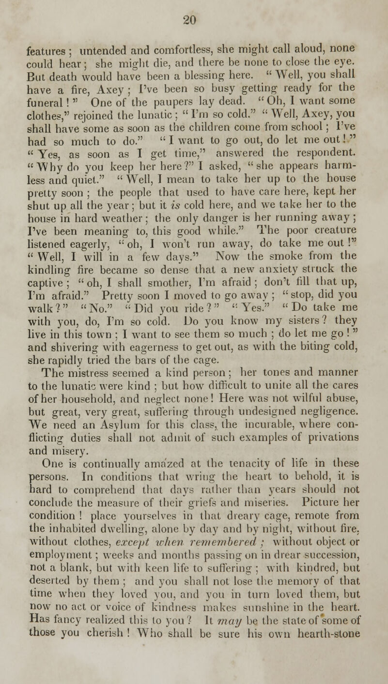 features ; untended and comfortless, she might call aloud, none could hear; she might die, and there be none to close the eye. But death would have been a blessing here.  Well, you shall have a fire, Axey ; I've been so busy getting ready for the funeral!  One of the paupers lay dead.  Oh, I want some clothes, rejoined the lunatic;  I'm so cold.  Well, Axey, you shall have some as soon as the children come from school; I've had so much to do.  I want to go out, do let me out!   Yes, as soon as I get time, answered the respondent. Why do you keep her here? I asked, she appears harm- less and quiet.  Well, I mean to take her up to the house pretty soon ; the people that used to have care here, kept her shut up all the year; but it is cold here, and we take her to the house in hard weather; the only danger is her running away ; I've been meaning to, this good while. The poor creature listened eagerly,  oh, I won't run away, do take me out !  Well, I will in a few days. Now the smoke from the kindling fire became so dense that a new anxiety struck the captive ;  oh, I shall smother, I'm afraid ; don't fill that up, I'm afraid. Pretty soon I moved to go awav ;  stop, did you walk ?   No.  Did you ride ?  ': Yes.  Do take me with you, do, I'm so cold. Do you know my sisters? they live in this town ; I want to see them so much ; do let me go !  and shivering with eagerness to get out, as with the biting cold, she rapidly tried the bars of the cage. The mistress seemed a kind person; her tones and manner to the lunatic were kind ; but how7 difficult to unite all the cares of her household, and neglect none! Here was not wilful abuse, but great, very great, suffering through undesigned negligence. We need an Asylum for this class, the incurable, where con- flicting duties shall not admit of such examples of privations and misery. One is continually amazed at the tenacity of life in these persons. In conditions that wring the heart to behold, it is hard to comprehend that days rather than years should not conclude the measure of their griefs and miseries. Picture her condition ! place yourselves in that dreary cage, remote from the inhabited dwelling, alone by day and by night, without fire, without clothes, except when remembered ; without object or employment; weeks and months passing on in drear succession, not a blank, but with keen life to suffering ; with kindred, but deserted by them ; and you shall not lose the memory of that time when they loved you, and you in turn loved them, but now no act or voice of kindness makes sunshine in the heart. Has fancy realized this to you ? It may be the state of some of those you cherish ! Who shall be sure his own hearth-stone