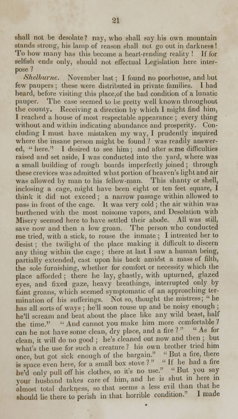 shall not be desolate? nay, who shall say his own mountain stands strong, his lamp of reason shall not. go out in darkness! To how many has this become a heart-rending reality ! If for selfish ends only, should not effectual Legislation here inter- pose ? Shelburne. November last; I found no poorhouse, and but few paupers ; these were distributed in private families. I had heard, before visiting this place,of the bad condition of a lunatic pauper. The case seemed to be pretty well known throughout the county. Receiving a direction by which I might find him, I reached a house of most respectable appearance ; every thing without and within indicating abundance and prosperity. Con- cluding I must have mistaken my way, I prudently inquired where the insane person might be found ? was readily answer- ed,  here. I desired to see him ; and after seme difficulties raised and set aside, I was conducted into the yard, where was a small building of rough boards imperfectly joined ; through these crevices was admitted what portion of heaven's light and air was allowed by man to his fellow-man. This shanty or shell, inclosing a cage, might have been eight or ten feet square, I think it did not exceed; a narrow passage within allowed to pass in front of the cage. It was very cold ; the air within was burthened with the most noisome vapors, and Desolation with Misery seemed here to have settled their abode. All was still, save now and then a low groan. The person who conducted me tried, with a stick, to rouse the inmate ; I intreated her to desist; the twilight of the place making it difficult to discern any thing within the cage; there at last I saw a human being, partially extended, cast upon his back amidst a mass of filth, the sole furnishing, whether for comfort or necessity which the place afforded ; there he lay, ghastly, with upturned, glazed eyes, and fixed gaze, heavy breathings, interrupted only by faint groans, which seemed symptomatic of an approaching ter- mination of his sufferings. Not so, thought the mistress;  he has all sorts of ways ; he'll soon rouse up and be noisy enough ; he'll scream and beat about the place like any wild beast, half the time.  And cannot you make him more comfortable? can he not have some clean, dry place, and a fire 1  As for clean, it will do no good ; he's cleaned out now and then ; but what's the use for such a creature? his own brother tried him once, but got sick enough of the bargain.  But a fire, there is space even here, for a small box stove ?   If he had a fire he'd only pull off his clothes, so it's no use. But you say your husband takes care of him, and he is shut in here in almost total darkness, so that seems a less evil than that he should lie there to perish in that horrible condition. I made