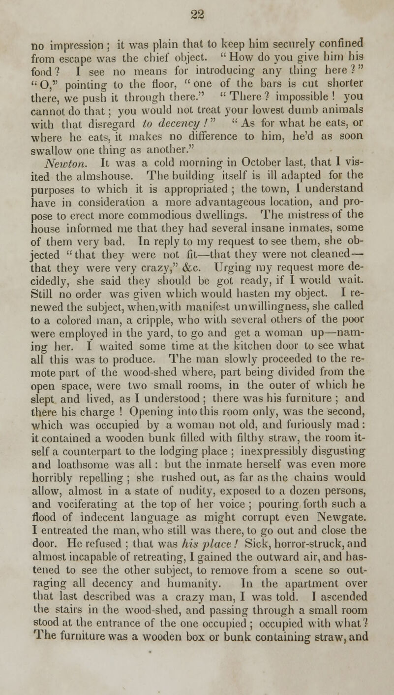 no impression ; it was plain that to keep him securely confined from escape was the chief object.  How do you give him his food? I see no means for introducing any thing here? u O, pointing to the floor,  one of the bars is cut shorter there, we push it through there.  There? impossible ! you cannot do that; you would not treat your lowest dumb animals with that disregard to decency !  As for what he eats, or where he eats, it makes no difference to him, he'd as soon swallow one thing as another. Newton. It was a cold morning in October last, that 1 vis- ited the almshouse. The building itself is ill adapted for the purposes to which it is appropriated ; the town, 1 understand have in consideration a more advantageous location, and pro- pose to erect more commodious dwellings. The mistress of the house informed me that they had several insane inmates, some of them very bad. In reply to my request to see them, she ob- jected  that they were not fit—that they were not cleaned— that they were very crazy, &c. Urging my request more de- cidedly, she said they should be got ready, if I would wait. Still no order was given which would hasten my object. I re- newed the subject, when,with manifest unwillingness, she called to a colored man, a cripple, who with several others of the poor were employed in the yard, to go and get a woman up—nam- ing her. I waited some time at the kitchen door to see what all this was to produce. The man slowly proceeded to the re- mote part of the wood-shed where, part being divided from the open space, were two small rooms, in the outer of which he slept and lived, as I understood ; there was his furniture ; and there his charge ! Opening into this room only, was the second, which was occupied by a woman not old, and furiously mad: it contained a wooden bunk filled with filthy straw, the room it- self a counterpart to the lodging place ; inexpressibly disgusting and loathsome was all: but the inmate herself was even more horribly repelling ; she rushed out, as far as the chains would allow, almost in a state of nudity, exposed to a dozen persons, and vociferating at the top of her voice ; pouring forth such a flood of indecent language as might corrupt even Newgate. I entreated the man, who still was there, to go out and close the door. He refused ; that was his place.! Sick, horror-struck, and almost incapable of retreating, I gained the outward air, and has- tened to see the other subject, to remove from a scene so out- raging all decency and humanity. In the apartment over that last described was a crazy man, I was told. I ascended the stairs in the wood-shed, and passing through a small room stood at the entrance of the one occupied ; occupied with what? The furniture was a wooden box or bunk containing straw, and