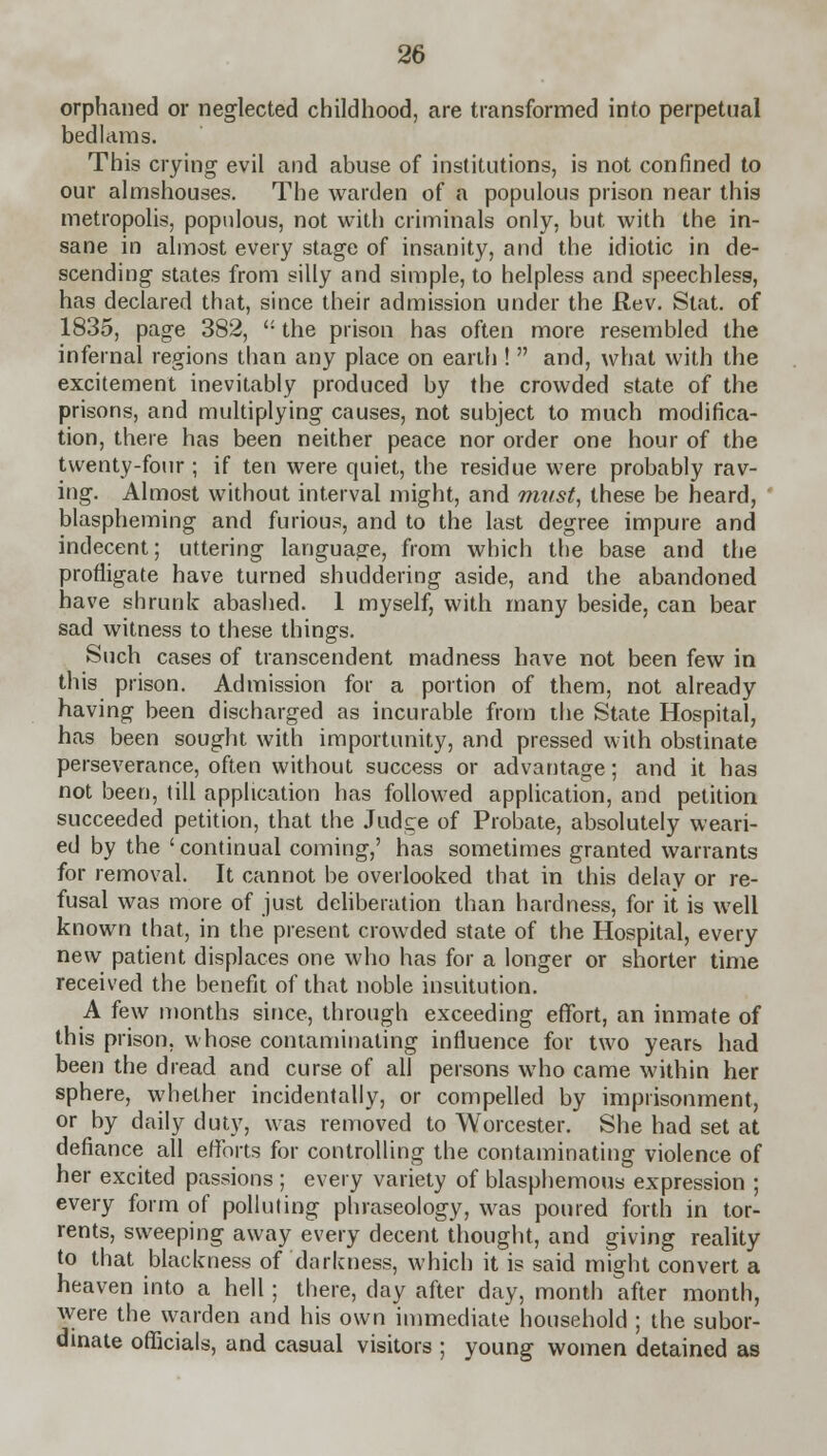 orphaned or neglected childhood, are transformed into perpetual bedlams. This crying evil and abuse of institutions, is not confined to our almshouses. The warden of a populous prison near this metropolis, populous, not with criminals only, but with the in- sane in almost every stage of insanity, and the idiotic in de- scending states from silly and simple, to helpless and speechless, has declared that, since their admission under the Rev. Stat, of 1835, page 382, the prison has often more resembled the infernal regions than any place on earth ! and, what with the excitement inevitably produced by the crowded state of the prisons, and multiplying causes, not subject to much modifica- tion, there has been neither peace nor order one hour of the twenty-four ; if ten were quiet, the residue were probably rav- ing. Almost without interval might, and must, these be heard, blaspheming and furious, and to the last degree impure and indecent; uttering language, from which the base and the profligate have turned shuddering aside, and the abandoned have shrunk abashed. 1 myself, with many beside, can bear sad witness to these things. Such cases of transcendent madness have not been few in this prison. Admission for a portion of them, not already having been discharged as incurable from the State Hospital, has been sought with importunity, and pressed with obstinate perseverance, often without success or advantage; and it has not been, till application has followed application, and petition succeeded petition, that the Judge of Probate, absolutely weari- ed by the 'continual coming,' has sometimes granted warrants for removal. It cannot be overlooked that in this delay or re- fusal was more of just deliberation than hardness, for it is well known that, in the present crowded state of the Hospital, every new patient displaces one who has for a longer or shorter time received the benefit of that noble institution. A few months since, through exceeding effort, an inmate of this prison, whose contaminating influence for two years had been the dread and curse of all persons who came within her sphere, whether incidentally, or compelled by imprisonment, or by daily duty, was removed to Worcester. She had set at defiance all efforts for controlling the contaminating violence of her excited passions ; every variety of blasphemous expression ; every form of polluting phraseology, was poured forth in tor- rents, sweeping away every decent thought, and giving reality to that blackness of darkness, which it is said might convert a heaven into a hell; there, day after day, month after month, Avere the warden and his own immediate household ; the subor- dinate officials, and casual visitors ; young women detained as