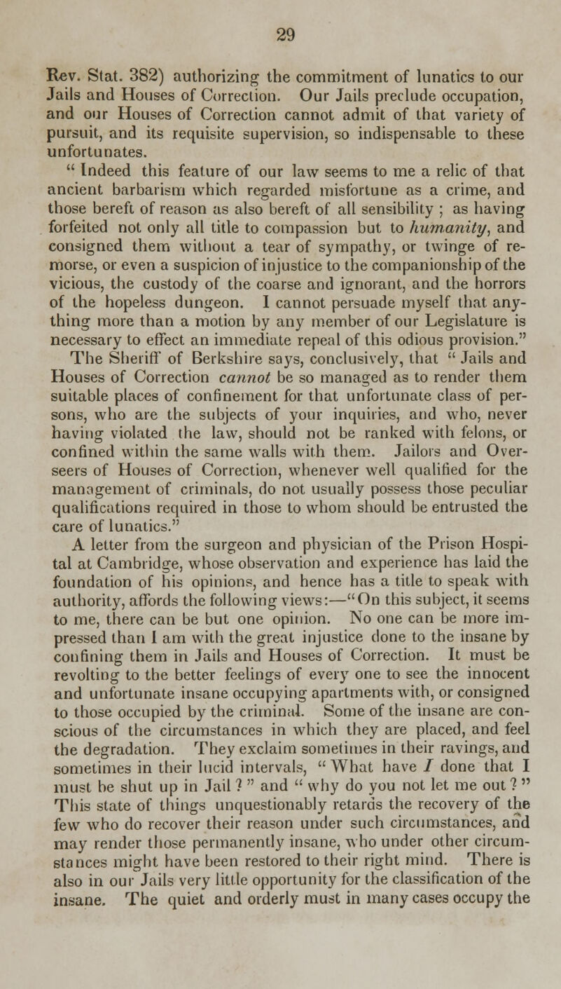 Rev. Stat. 382) authorizing the commitment of lunatics to our Jails and Houses of Correction. Our Jails preclude occupation, and our Houses of Correction cannot admit of that variety of pursuit, and its requisite supervision, so indispensable to these unfortunates.  Indeed this feature of our law seems to me a relic of that ancient barbarism which regarded misfortune as a crime, and those bereft of reason as also bereft of all sensibility ; as having forfeited not only all title to compassion but to humanity, and consigned them without a tear of sympathy, or twinge of re- morse, or even a suspicion of injustice to the companionship of the vicious, the custody of the coarse and ignorant, and the horrors of the hopeless dungeon. I cannot persuade myself that any- thing more than a motion by any member of our Legislature is necessary to effect an immediate repeal of this odious provision. The Sheriff* of Berkshire says, conclusively, that  Jails and Houses of Correction cannot be so managed as to render them suitable places of confinement for that unfortunate class of per- sons, who are the subjects of your inquiries, and who, never having violated the law, should not be ranked with felons, or confined within the same walls with them. Jailors and Over- seers of Houses of Correction, whenever well qualified for the management of criminals, do not usually possess those peculiar qualifications required in those to whom should be entrusted the care of lunatics. A letter from the surgeon and physician of the Prison Hospi- tal at Cambridge, whose observation and experience has laid the foundation of his opinions, and hence has a title to speak with authority, affords the following views:—On this subject, it seems to me, there can be but one opinion. No one can be more im- pressed than I am with the great injustice clone to the insane by confining them in Jails and Houses of Correction. It must be revolting to the better feelings of every one to see the innocent and unfortunate insane occupying apartments with, or consigned to those occupied by the criminal. Some of the insane are con- scious of the circumstances in which they are placed, and feel the degradation. They exclaim sometimes in their ravings, and sometimes in their lucid intervals,  What have i done that I must be shut up in Jail ?  and  why do you not let me out ?  This state of things unquestionably retards the recovery of the few who do recover their reason under such circumstances, and may render those permanently insane, who under other circum- stances might have been restored to their right mind. There is also in our Jails very little opportunity for the classification of the insane. The quiet and orderly must in many cases occupy the