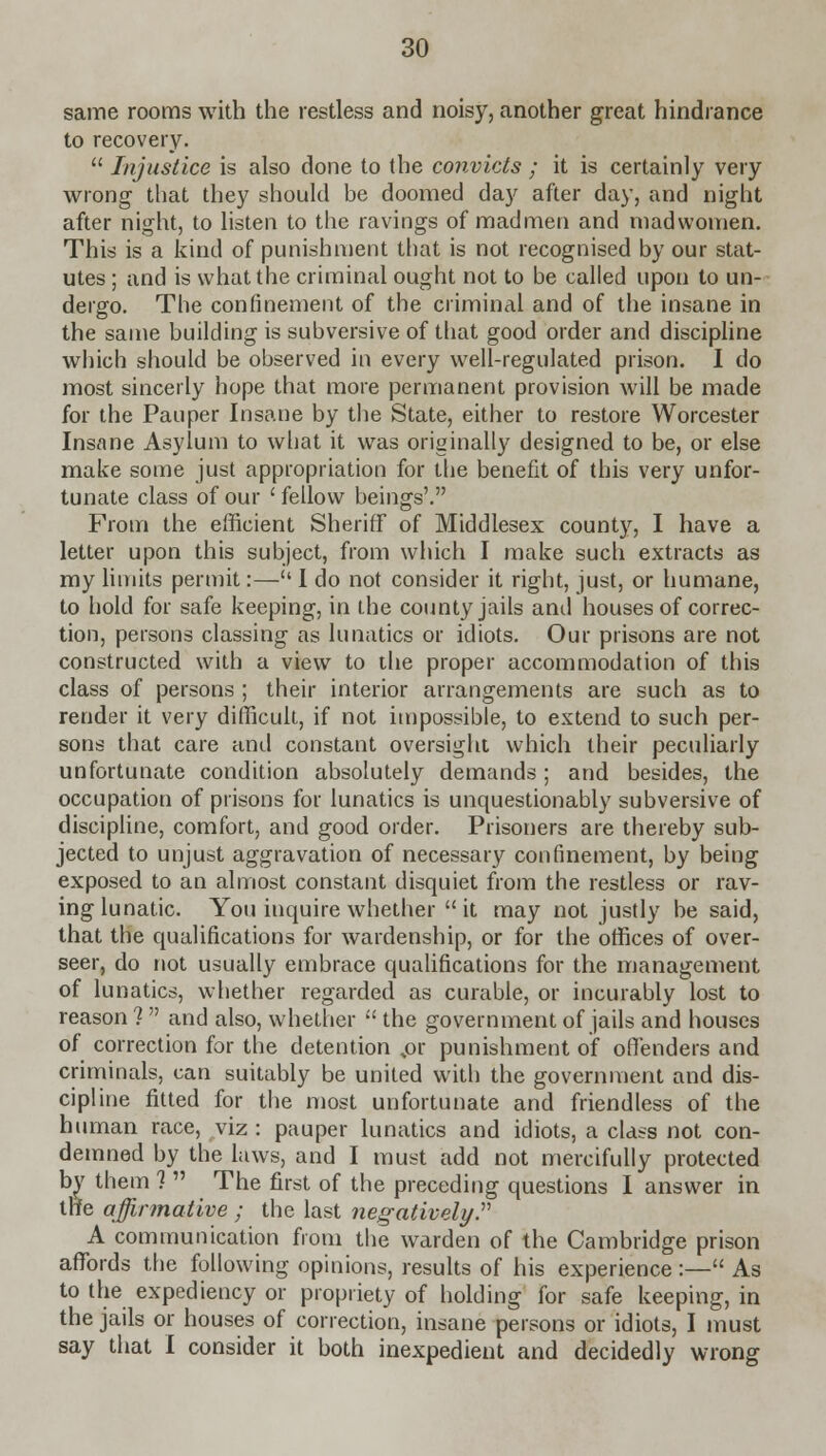 same rooms with the restless and noisy, another great hindrance to recovery.  Injustice is also done to the convicts ; it is certainly very wrong that they should be doomed day after day, and night after night, to listen to the ravings of madmen and madwomen. This is a kind of punishment that is not recognised by our stat- utes ; and is what the criminal ought not to be called upon to un- dergo. The confinement of the criminal and of the insane in the same building is subversive of that good order and discipline which should be observed in every well-regulated prison. I do most sincerly hope that more permanent provision will be made for the Pauper Insane by the State, either to restore Worcester Insane Asylum to what it was originally designed to be, or else make some just appropriation for the benefit of this very unfor- tunate class of our 'fellow beings'. From the efficient Sheriff of Middlesex county, I have a letter upon this subject, from which I make such extracts as my limits permit:— I do not consider it right, just, or humane, to hold for safe keeping, in the county jails and houses of correc- tion, persons classing as lunatics or idiots. Our prisons are not constructed with a view to the proper accommodation of this class of persons ; their interior arrangements are such as to render it very difficult, if not impossible, to extend to such per- sons that care and constant oversight which their peculiarly unfortunate condition absolutely demands; and besides, the occupation of prisons for lunatics is unquestionably subversive of discipline, comfort, and good order. Prisoners are thereby sub- jected to unjust aggravation of necessary confinement, by being exposed to an almost constant disquiet from the restless or rav- ing lunatic. You inquire whether  it may not justly be said, that the qualifications for wardenship, or for the offices of over- seer, do not usually embrace qualifications for the management of lunatics, whether regarded as curable, or incurably lost to reason ?  and also, whether  the government of jails and houses of correction for the detention ,or punishment of offenders and criminals, can suitably be united with the government and dis- cipline fitted for the most unfortunate and friendless of the human race, viz : pauper lunatics and idiots, a class not con- demned by the laws, and I must add not mercifully protected by them 1  The first of the preceding questions I answer in the affirmative ; the last negatively. A communication from the warden of the Cambridge prison affords the following opinions, results of his experience :— As to the expediency or propriety of holding for safe keeping, in the jails or houses of correction, insane persons or idiots, I must say that I consider it both inexpedient and decidedly wrong