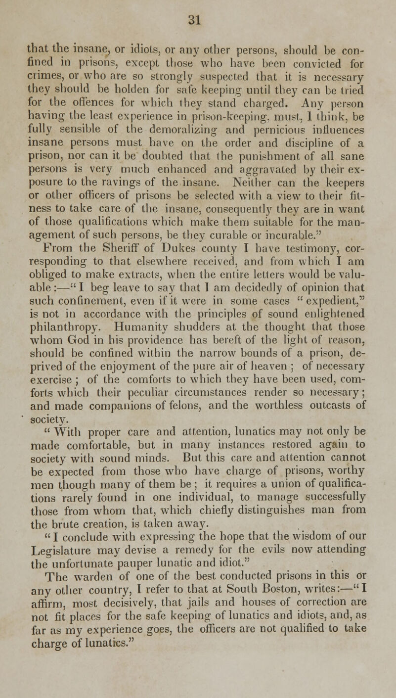 that the insane, or idiots, or any other persons, should be con- fined in prisons, except those who have been convicted for crimes, or who are so strongly suspected that it is necessary they should be holden for safe keeping until they can be tried for the offences for which they stand charged. Any person having the least experience in prison-keeping, must, 1 think, be fully sensible of the demoralizing and pernicious influences insane persons must have on the order and discipline of a prison, nor can it be doubted that the punishment of all sane persons is very much enhanced and aggravated by their ex- posure to the ravings of the insane. Neither can the keepers or other officers of prisons be selected with a view to their fit- ness to take care of the insane, consequently they are in want of those qualifications which make them suitable for the man- agement of such persons, be they curable or incurable. From the Sheriff of Dukes county I have testimony, cor- responding to that elsewhere received, and from which I am obliged to make extracts, when the entire letters would be valu- able :— I beg leave to say that I am decidedly of opinion that such confinement, even if it were in some cases expedient, is not in accordance with the principles of sound enlightened philanthropy. Humanity shudders at the thought that those whom God in his providence has bereft of the light of reason, should be confined within the narrow bounds of a prison, de- prived of the enjoyment of the pure air of heaven ; of necessary exercise ; of the comforts to which they have been used, com- forts which their peculiar circumstances render so necessary; and made companions of felons, and the worthless outcasts of society.  With proper care and attention, lunatics may not only be made comfortable, but in many instances restored again to society with sound minds. But this care and attention cannot be expected from those who have charge of prisons, worthy men though many of them be ; it requires a union of qualifica- tions rarely found in one individual, to manage successfully those from whom that, which chiefly distinguishes man from the brute creation, is taken away. I conclude with expressing the hope that the wisdom of our Legislature may devise a remedy for the evils now attending the unfortunate pauper lunatic and idiot. The warden of one of the best conducted prisons in this or any other country, I refer to that at South Boston, writes:—I affirm, most decisively, that jails and houses of correction are not fit places for the safe keeping of lunatics and idiots, and, as far as my experience goes, the officers are not qualified to take charge of lunatics.