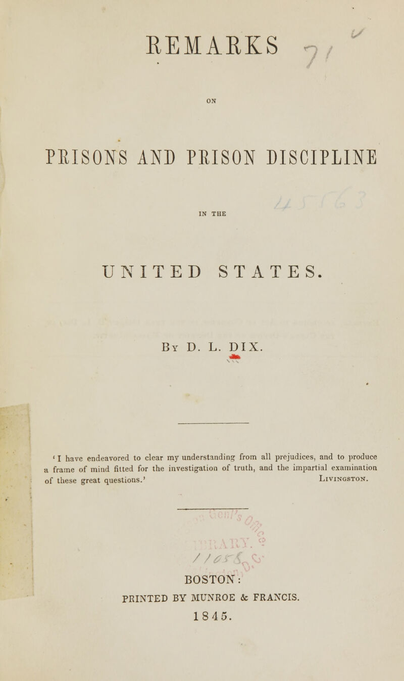 REMARKS PRISONS AND PRISON DISCIPLINE UNITED STATES. By D. L. DIX. ' I have endeavored to clear my understanding from all prejudices, and to produce a frame of mind fitted for the investigation of truth, and the impartial examination of these great questions.' Livingston. BOSTON: PRINTED BY MUNROE & FRANCIS. 1845.