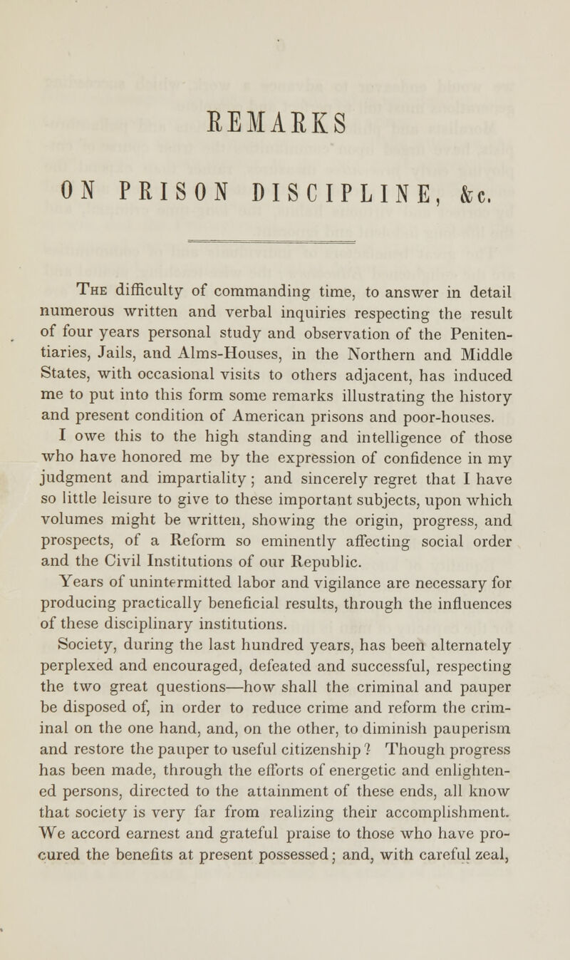 ON PRISON DISCIPLINE, &c, The difficulty of commanding time, to answer in detail numerous written and verbal inquiries respecting the result of four years personal study and observation of the Peniten- tiaries, Jails, and Aims-Houses, in the Northern and Middle States, with occasional visits to others adjacent, has induced me to put into this form some remarks illustrating the history and present condition of American prisons and poor-houses. I owe this to the high standing and intelligence of those who have honored me by the expression of confidence in my judgment and impartiality; and sincerely regret that I have so little leisure to give to these important subjects, upon which volumes might be written, showing the origin, progress, and prospects, of a Reform so eminently affecting social order and the Civil Institutions of our Republic. Years of unintermitted labor and vigilance are necessary for producing practically beneficial results, through the influences of these disciplinary institutions. Society, during the last hundred years, has been alternately perplexed and encouraged, defeated and successful, respecting the two great questions—how shall the criminal and pauper be disposed of, in order to reduce crime and reform the crim- inal on the one hand, and, on the other, to diminish pauperism and restore the pauper to useful citizenship 1 Though progress has been made, through the efforts of energetic and enlighten- ed persons, directed to the attainment of these ends, all know that society is very far from realizing their accomplishment. We accord earnest and grateful praise to those who have pro- cured the benefits at present possessed; and, with careful zeal,