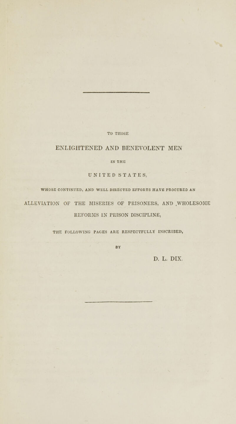 ENLIGHTENED AND BENEVOLENT MEN IN THE UNITED STATES, WHOSE CONTINUED, AND WELL DIRECTED EFFORTS HAVE PROCURED AN ALLEVIATION OF THE MISERIES OF PRISONERS, AND sWHOLESOME REFORMS IN PRISON DISCIPLINE, THE FOLLOWING PAGES ARE RESPECTFULLY INSCRIBED, BY D. L. DIX.