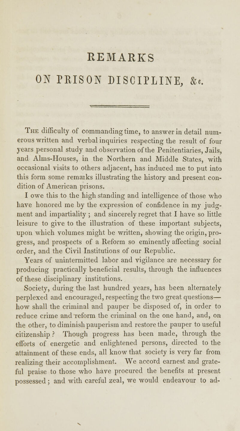 ON PRISON DISCIPLINE, &c The difficulty of commanding time, to answer in detail num- erous written and verbal inquiries respecting the result of four years personal study and observation of the Penitentiaries, Jails, and Aims-Houses, in the Northern and Middle States, with occasional visits to others adjacent, has induced me to put into this form some remarks illustrating the history and present con- dition of American prisons. I owe this to the high standing and intelligence of those who have honored me by the expression of confidence in my judg- ment and impartiality ; and sincerely regret that I have so little leisure to give to the illustration of these important subjects, upon which volumes might be written, showing the origin, pro- gress, and prospects of a Reform so eminently affecting social order, and the Civil Institutions of our Republic. Years of unintermitted labor and vigilance are necessary for producing practically beneficial results, through the influences of these disciplinary institutions. Society, during the last hundred years, has been alternately perplexed and encouraged, respecting the two great questions— how shall the criminal and pauper be disposed of, in order to reduce crime and reform the criminal on the one hand, and, on the other, to diminish pauperism and restore the pauper to useful citizenship ? Though progress has been made, through the efforts of energetic and enlightened persons, directed to the attainment of these ends, all know that society is very far from realizing their accomplishment. We accord earnest and grate- ful praise to those who have procured the benefits at present possessed; and with careful zeal, we would endeavour to ad-