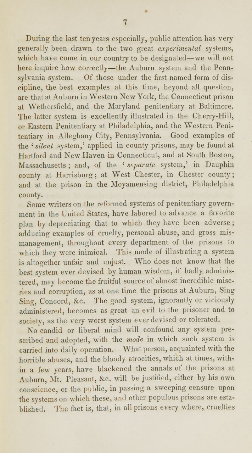 During the last ten years especially, public attention has very generally been drawn to the two great experimental systems, which have come in our country to be designated—we will not here inquire how correctly—the Auburn system and the Penn- sylvania system. Of those under the first named form of dis- cipline, the best examples at this time, beyond all question, are that at Auburn in Western New York, the Connecticut prison at Wethersfield, and the Maryland penitentiary at Baltimore. The latter system is excellently illustrated in the Cherry-Hill, or Eastern Penitentiary at Philadelphia, and the Western Peni- tentiary in Alleghany City, Pennsylvania. Good examples of the ' silent system,' applied in county prisons, may be found at Hartford and New Haven in Connecticut, and at South Boston, Massachusetts; and, of the ' separate system,' in Dauphin county at Harrisburg; at West Chester, in Chester county; and at the prison in the Moyamensing district, Philadelphia county. Some writers on the reformed systems of penitentiary govern- ment in the United States, have labored to advance a favorite plan by depreciating that to which they have been adverse; adducing examples of cruelty, personal abuse, and gross mis- management, throughout every department of the prisons to which they were inimical. This mode of illustrating a system is altogether unfair and unjust. Who does not know that the best system ever devised by human wisdom, if badly adminis- tered, may become the fruitful source of almost incredible mise- ries and corruption, as at one time the prisons at Auburn, Sing Sing, Concord, &c. The good system, ignorantly or viciously administered, becomes as great an evil to the prisoner and to society, as the very worst system ever devised or tolerated. No candid or liberal mind will confound any system pre- scribed and adopted, with the mode in which such system is carried into daily operation. What person, acquainted with the horrible abuses, and the bloody atrocities, which at times, with- in a few years, have blackened the annals of the prisons at Auburn, Mt. Pleasant, &c. will be justified, either by his own conscience, or the public, in passing a sweeping censure upon the systems on which these, and other populous prisons are esta- blished. The fact is, that, in all prisons every where, cruelties