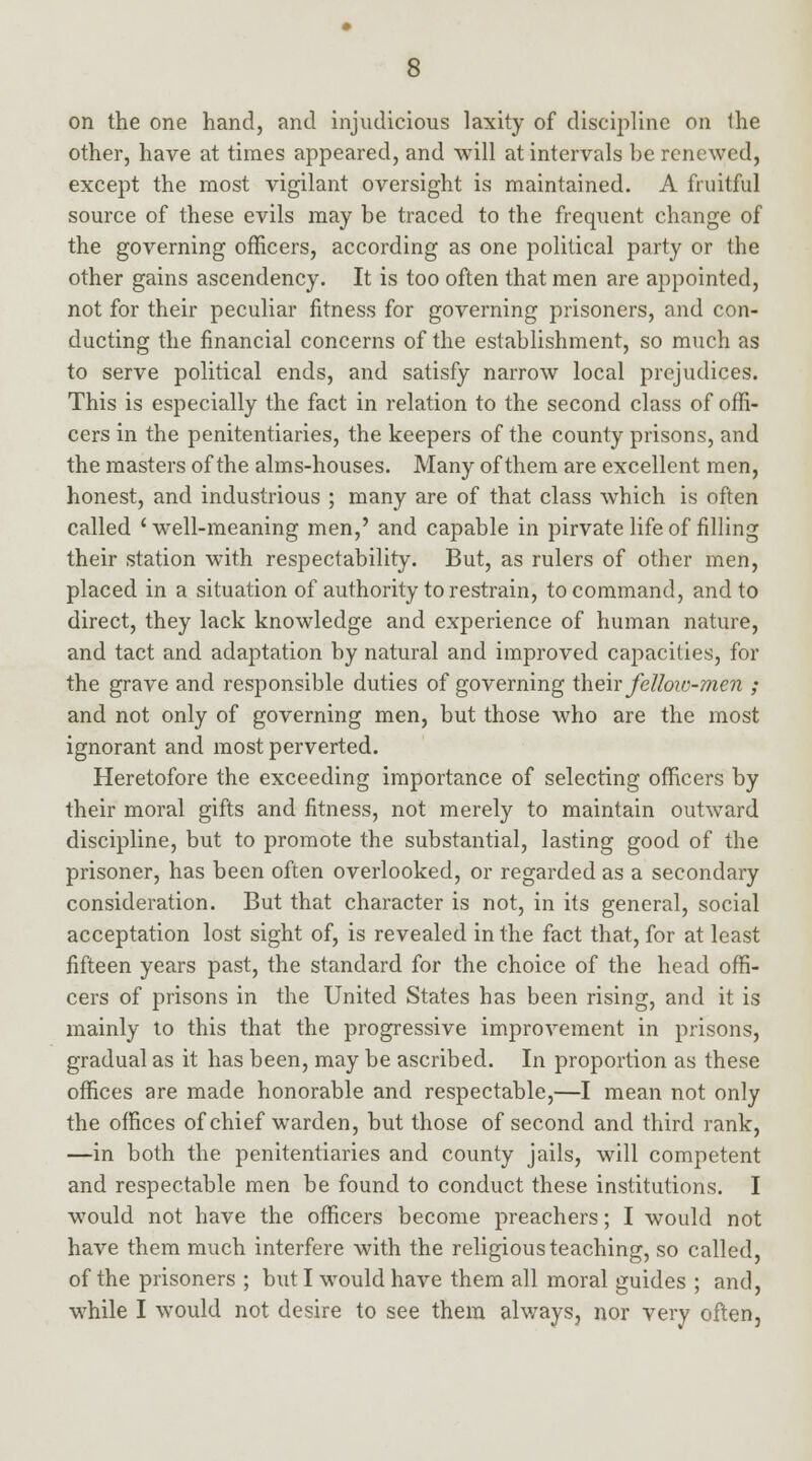 on the one hand, and injudicious laxity of discipline on the other, have at times appeared, and will at intervals be renewed, except the most vigilant oversight is maintained. A fruitful source of these evils may be traced to the frequent change of the governing officers, according as one political party or the other gains ascendency. It is too often that men are appointed, not for their peculiar fitness for governing prisoners, and con- ducting the financial concerns of the establishment, so much as to serve political ends, and satisfy narrow local prejudices. This is especially the fact in relation to the second class of offi- cers in the penitentiaries, the keepers of the county prisons, and the masters of the alms-houses. Many of them are excellent men, honest, and industrious ; many are of that class which is often called ' well-meaning men,' and capable in pirvate life of filling their station with respectability. But, as rulers of other men, placed in a situation of authority to restrain, to command, and to direct, they lack knowledge and experience of human nature, and tact and adaptation by natural and improved capacities, for the grave and responsible duties of governing their fellow-men ; and not only of governing men, but those who are the most ignorant and most perverted. Heretofore the exceeding importance of selecting officers by their moral gifts and fitness, not merely to maintain outward discipline, but to promote the substantial, lasting good of the prisoner, has been often overlooked, or regarded as a secondary consideration. But that character is not, in its general, social acceptation lost sight of, is revealed in the fact that, for at least fifteen years past, the standard for the choice of the head offi- cers of prisons in the United States has been rising, and it is mainly to this that the progressive improvement in prisons, gradual as it has been, may be ascribed. In proportion as these offices are made honorable and respectable,—I mean not only the offices of chief warden, but those of second and third rank, —in both the penitentiaries and county jails, will competent and respectable men be found to conduct these institutions. I would not have the officers become preachers; I would not have them much interfere with the religious teaching, so called, of the prisoners ; but I would have them all moral guides ; and, while I would not desire to see them always, nor very often.