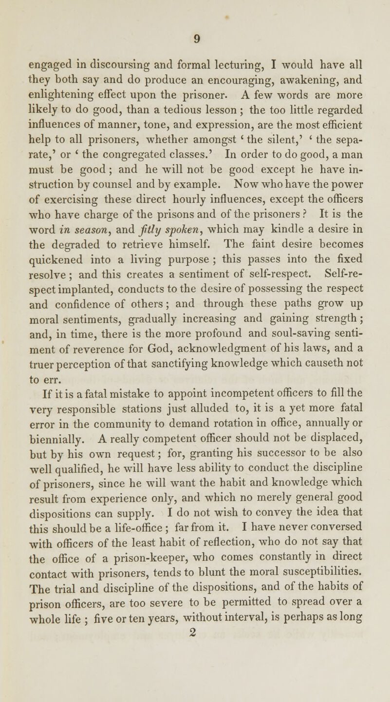 engaged in discoursing and formal lecturing, I would have all they both say and do produce an encouraging, awakening, and enlightening effect upon the prisoner. A few words are more likely to do good, than a tedious lesson ; the too little regarded influences of manner, tone, and expression, are the most efficient help to all prisoners, whether amongst ' the silent,' ' the sepa- rate,' or ' the congregated classes.' In order to do good, a man must be good; and he will not be good except he have in- struction by counsel and by example. Now who have the power of exercising these direct hourly influences, except the officers who have charge of the prisons and of the prisoners ? It is the word in season, and fitly spoken, which may kindle a desire in the degraded to retrieve himself. The faint desire becomes quickened into a living purpose ; this passes into the fixed resolve ; and this creates a sentiment of self-respect. Self-re- spect implanted, conducts to the desire of possessing the respect and confidence of others; and through these paths grow up moral sentiments, gradually increasing and gaining strength; and, in time, there is the more profound and soul-saving senti- ment of reverence for God, acknowledgment of his laws, and a truer perception of that sanctifying knowledge which causeth not to err. If it is a fatal mistake to appoint incompetent officers to fill the very responsible stations just alluded to, it is a yet more fatal error in the community to demand rotation in office, annually or biennially. A really competent officer should not be displaced, but by his own request; for, granting his successor to be also well qualified, he will have less ability to conduct the discipline of prisoners, since he will want the habit and knowledge which result from experience only, and which no merely general good dispositions can supply. I do not wish to convey the idea that this should be a life-office ; far from it. I have never conversed with officers of the least habit of reflection, who do not say that the office of a prison-keeper, who comes constantly in direct contact with prisoners, tends to blunt the moral susceptibilities. The trial and discipline of the dispositions, and of the habits of prison officers, are too severe to be permitted to spread over a whole life ; five or ten years, without interval, is perhaps as long