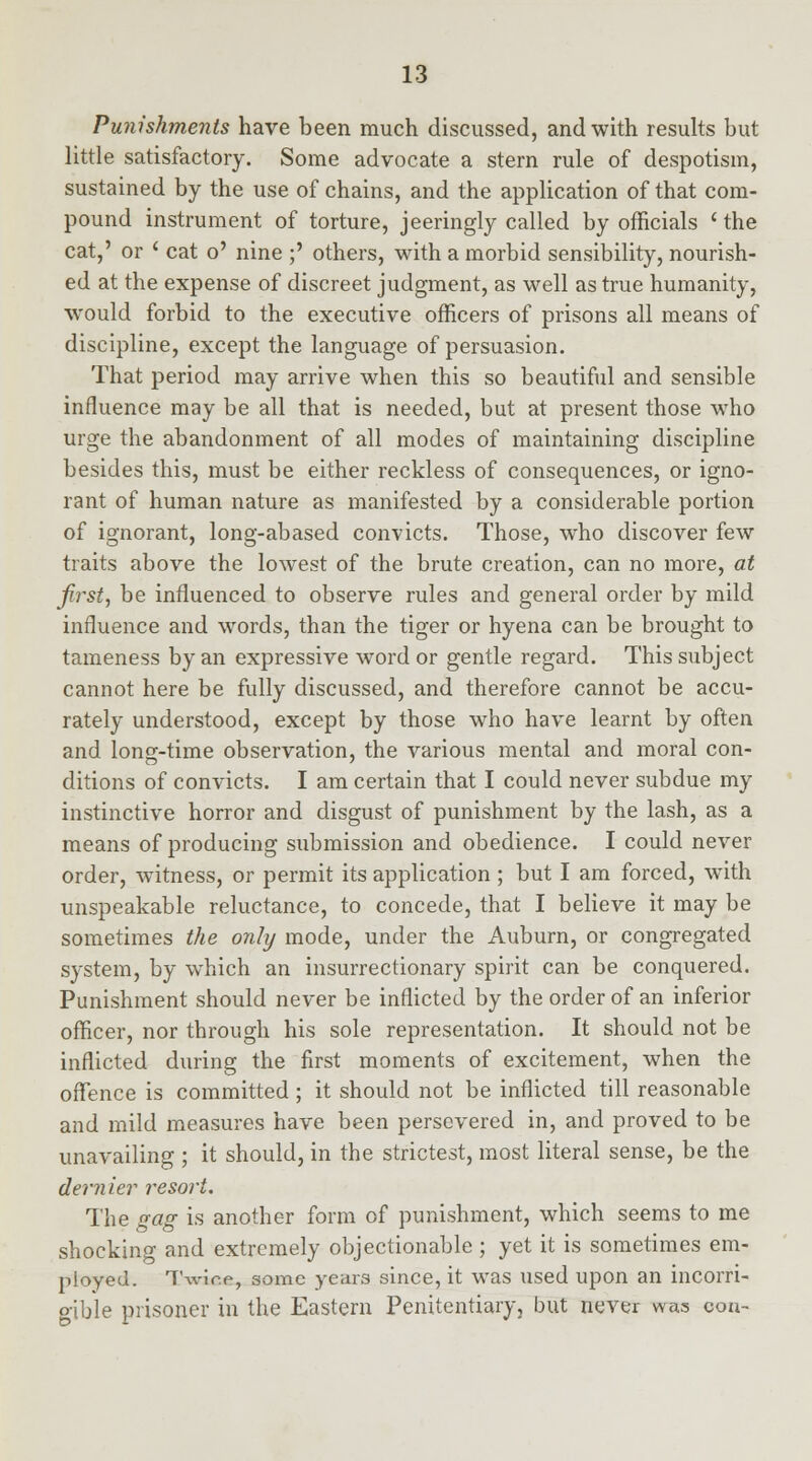 Punishments have been much discussed, and with results but little satisfactory. Some advocate a stern rule of despotism, sustained by the use of chains, and the application of that com- pound instrument of torture, jeeringly called by officials ' the cat,' or ' cat o' nine ;' others, with a morbid sensibility, nourish- ed at the expense of discreet judgment, as well as true humanity, would forbid to the executive officers of prisons all means of discipline, except the language of persuasion. That period may arrive when this so beautiful and sensible influence may be all that is needed, but at present those who urge the abandonment of all modes of maintaining discipline besides this, must be either reckless of consequences, or igno- rant of human nature as manifested by a considerable portion of ignorant, long-abased convicts. Those, who discover few traits above the lowest of the brute creation, can no more, at first, be influenced to observe rules and general order by mild influence and words, than the tiger or hyena can be brought to tameness by an expressive word or gentle regard. This subject cannot here be fully discussed, and therefore cannot be accu- rately understood, except by those who have learnt by often and long-time observation, the various mental and moral con- ditions of convicts. I am certain that I could never subdue my instinctive horror and disgust of punishment by the lash, as a means of producing submission and obedience. I could never order, witness, or permit its application ; but I am forced, with unspeakable reluctance, to concede, that I believe it may be sometimes the only mode, under the Auburn, or congregated system, by which an insurrectionary spirit can be conquered. Punishment should never be inflicted by the order of an inferior officer, nor through his sole representation. It should not be inflicted during the first moments of excitement, when the offence is committed ; it should not be inflicted till reasonable and mild measures have been persevered in, and proved to be unavailing ; it should, in the strictest, most literal sense, be the dernier resort. The gag is another form of punishment, which seems to me shocking and extremely objectionable ; yet it is sometimes em- ployed. TSwice, some years since, it was used upon an incorri- gible prisoner in the Eastern Penitentiary, but never was coa-