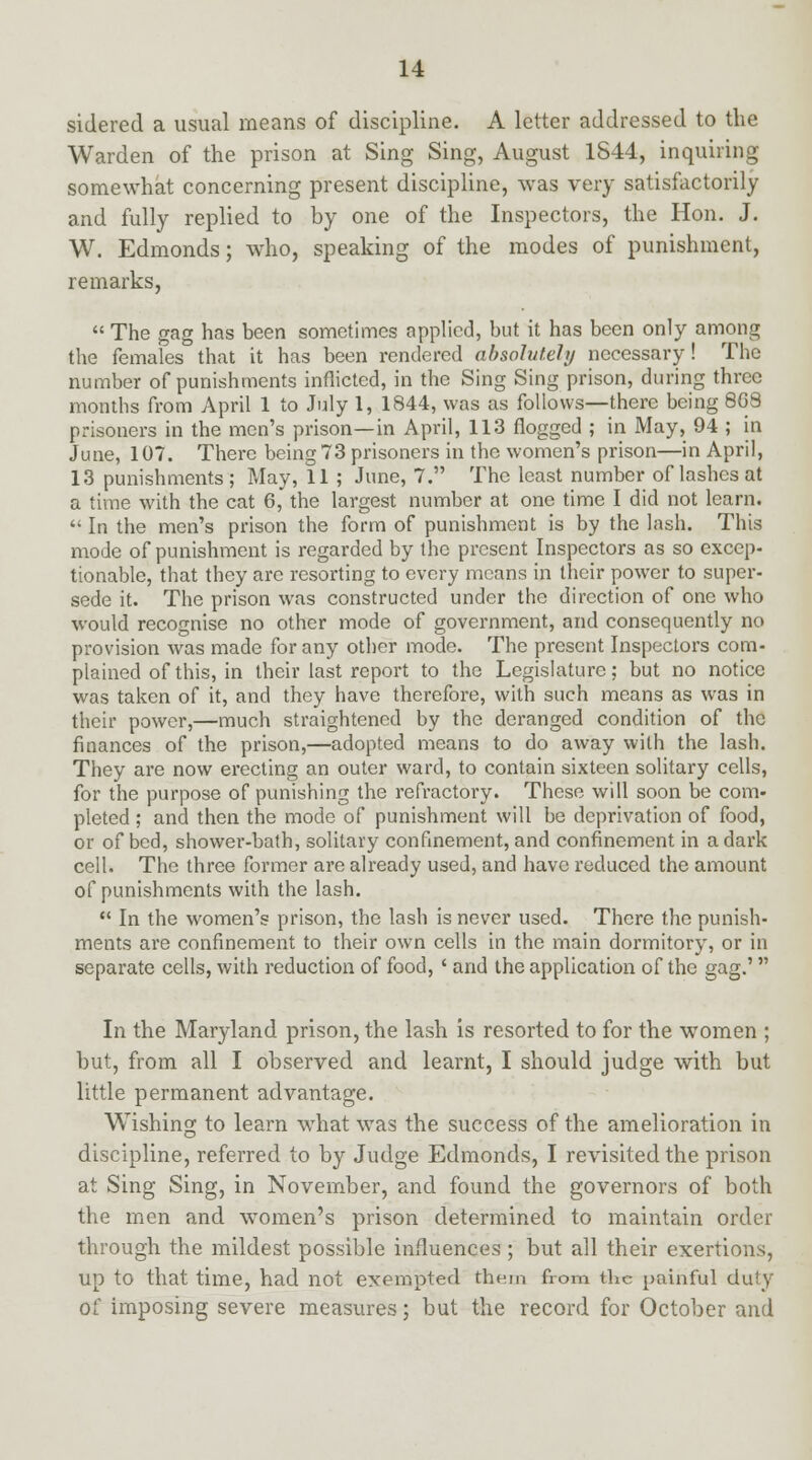 sidered a usual means of discipline. A letter addressed to the Warden of the prison at Sing Sing, August 1844, inquiring somewhat concerning present discipline, was very satisfactorily and fully replied to by one of the Inspectors, the Hon. J. W. Edmonds; who, speaking of the modes of punishment, remarks,  The gag has been sometimes applied, but it has been only among the females that it has been rendered absolutely necessary! The number of punishments inflicted, in the Sing Sing prison, during three months from April 1 to July 1, 1844, was as follows—there being 8G8 prisoners in the men's prison—in April, 113 flogged ; in May, 94 ; in June, 107. There being 73 prisoners in the women's prison—in April, 13 punishments; May, 11 ; June, 7. The least number of lashes at a time with the cat 6, the largest number at one time I did not learn.  In the men's prison the form of punishment is by the lash. This mode of punishment is regarded by the present Inspectors as so excep- tionable, that they arc resorting to every means in their power to super- sede it. The prison was constructed under the direction of one who would recognise no other mode of government, and consequently no provision was made for any other mode. The present Inspectors com- plained of this, in their last report to the Legislature; but no notice was taken of it, and they have therefore, with such means as was in their power,—much straightened by the deranged condition of the finances of the prison,—adopted means to do away with the lash. They are now erecting an outer ward, to contain sixteen solitary cells, for the purpose of punishing the refractory. These will soon be com- pleted ; and then the mode of punishment will be deprivation of food, or of bed, shower-bath, solitary confinement, and confinement in a dark cell. The three former are already used, and have reduced the amount of punishments with the lash.  In the women's prison, the lash is never used. There the punish- ments are confinement to their own cells in the main dormitory, or in separate cells, with reduction of food, ' and the application of the gag.' In the Maryland prison, the lash is resorted to for the women ; but, from all I observed and learnt, I should judge with but little permanent advantage. Wishing to learn what was the success of the amelioration in discipline, referred to by Judge Edmonds, I revisited the prison at Sing Sing, in November, and found the governors of both the men and women's prison determined to maintain order through the mildest possible influences ; but all their exertions, up to that time, had not exempted them from the painful duty of imposing severe measures; but the record for October and