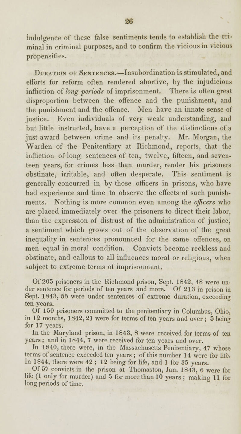 indulgence of these false sentiments tends to establish the cri- minal in criminal purposes, and to confirm the vicious in vicious propensities. Duration of Sentences.—Insubordination is stimulated, and efforts for reform often rendered abortive, by the injudicious infliction of long periods of imprisonment. There is often great disproportion between the offence and the punishment, and the punishment and the offence. Men have an innate sense of justice. Even individuals of very weak understanding, and but little instructed, have a perception of the distinctions of a just award between crime and its penalty. Mr. Morgan, the Warden of the Penitentiary at Richmond, reports, that the infliction of long sentences of ten, twelve, fifteen, and seven- teen years, for crimes less than murder, render his prisoners obstinate, irritable, and often desperate. This sentiment is generally concurred in by those officers in prisons, who have had experience and time to observe the effects of such punish- ments. Nothing is more common even among the officers who are placed immediately over the prisoners to direct their labor, than the expression of distrust of the administration of justice, a sentiment which grows out of the observation of the great inequality in sentences pronounced for the same offences, on men equal in moral condition. Convicts become reckless and obstinate, and callous to all influences moral or religious, when subject to extreme terms of imprisonment. Of 205 prisoners in the Richmond prison, Sept. 1842, 48 were un- der sentence for periods of ten years and more. Of 213 in prison in Sept. 1843, 55 were under sentences of extreme duration, exceeding ten years. Of 150 prisoners committed to the penitentiary in Columbus, Ohio, in 12 months, 1842, 21 were for terms often years and over ; 5 being for 17 years. In the Maryland prison, in 1843, 8 were received for terms of ten years; and in 1844, 7 were received for ten years and over. In 1840, there were, in the Massachusetts Penitentiary, 47 whose terms of sentence exceeded ten years ; of this number 14 were for life. In 1844, there were 42 ; 12 being for life, and 1 for 35 years. Of 57 convicts in the prison at Thomaston, Jan. 1843, 6 were for life (1 only for murder) and 5 for more than 10 years ; making 11 for long periods of time.