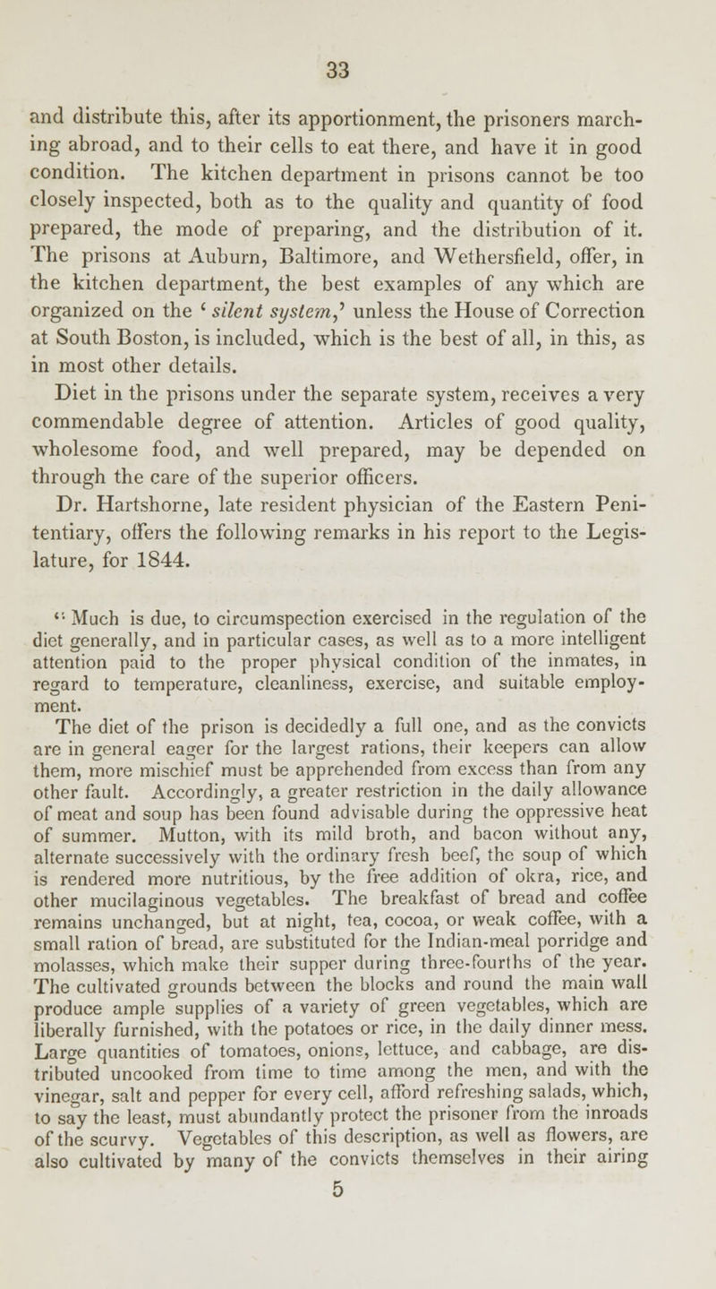 and distribute this, after its apportionment, the prisoners march- ing abroad, and to their cells to eat there, and have it in good condition. The kitchen department in prisons cannot be too closely inspected, both as to the quality and quantity of food prepared, the mode of preparing, and the distribution of it. The prisons at Auburn, Baltimore, and Wethersfield, offer, in the kitchen department, the best examples of any which are organized on the l silent system? unless the House of Correction at South Boston, is included, which is the best of all, in this, as in most other details. Diet in the prisons under the separate system, receives a very commendable degree of attention. Articles of good quality, wholesome food, and well prepared, may be depended on through the care of the superior officers. Dr. Hartshorne, late resident physician of the Eastern Peni- tentiary, offers the following remarks in his report to the Legis- lature, for 1844. *'■ Much is due, to circumspection exercised in the regulation of the diet generally, and in particular cases, as well as to a more intelligent attention paid to the proper physical condition of the inmates, in regard to temperature, cleanliness, exercise, and suitable employ- ment. The diet of the prison is decidedly a full one, and as the convicts are in general eager for the largest rations, their keepers can allow them, more mischief must be apprehended from excess than from any other fault. Accordingly, a greater restriction in the daily allowance of meat and soup has been found advisable during the oppressive heat of summer. Mutton, with its mild broth, and bacon without any, alternate successively with the ordinary fresh beef, the soup of which is rendered more nutritious, by the free addition of okra, rice, and other mucilaginous vegetables. The breakfast of bread and coffee remains unchanged, but at night, tea, cocoa, or weak coffee, with a small ration of bread, are substituted for the Indian-meal porridge and molasses, which make their supper during three-fourths of the year. The cultivated grounds between the blocks and round the main wall produce ample supplies of a variety of green vegetables, which are liberally furnished, with the potatoes or rice, in the daily dinner mess. Large quantities of tomatoes, onions, lettuce, and cabbage, are dis- tributed uncooked from time to time among the men, and with the vinegar, salt and pepper for every cell, afford refreshing salads, which, to say the least, must abundantly protect the prisoner from the inroads of the scurvy. Vegetables of this description, as well as flowers, are also cultivated by many of the convicts themselves in their airing 5