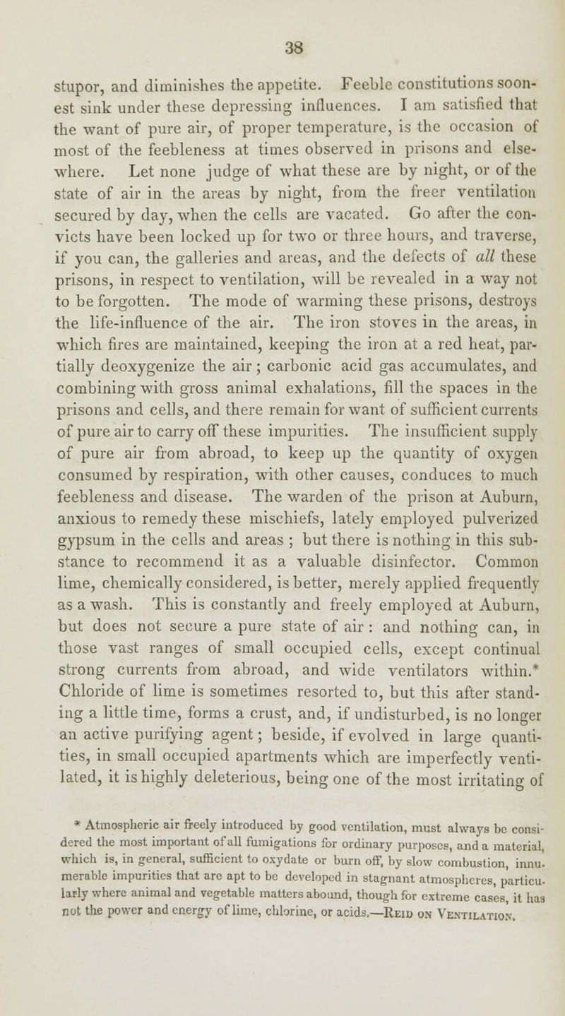 stupor, and diminishes the appetite. Feeble constitutions soon- est sink under these depressing influences. I am satisfied that the want of pure air, of proper temperature, is the occasion of most of the feebleness at times observed in prisons and else- where. Let none judge of what these are by night, or of the state of air in the areas by night, from the freer ventilation secured by day, when the cells are vacated. Go after the con- victs have been locked up for two or three hours, and traverse, if you can, the galleries and areas, and the defects of all these prisons, in respect to ventilation, will be revealed in a way not to be forgotten. The mode of warming these prisons, destroys the life-influence of the air. The iron stoves in the areas, in which fires are maintained, keeping the iron at a red heat, par- tially deoxygenize the air; carbonic acid gas accumulates, and combining with gross animal exhalations, fill the spaces in the prisons and cells, and there remain for want of sufficient currents of pure air to carry off these impurities. The insufficient supply of pure air from abroad, to keep up the quantity of oxygen consumed by respiration, with other causes, conduces to much feebleness and disease. The warden of the prison at Auburn, anxious to remedy these mischiefs, lately employed pulverized gypsum in the cells and areas ; but there is nothing in this sub- stance to recommend it as a valuable disinfector. Common lime, chemically considered, is better, merely applied frequently as a wash. This is constantly and freely employed at Auburn, but does not secure a pure state of air : and nothing can, in those vast ranges of small occupied cells, except continual strong currents from abroad, and wide ventilators within.* Chloride of lime is sometimes resorted to, but this after stand- ing a little time, forms a crust, and, if undisturbed, is no longer an active purifying agent; beside, if evolved in large quanti- ties, in small occupied apartments which are imperfectly venti- lated, it is highly deleterious, being one of the most irritating of * Atmospherie air freely introduced by good ventilation, must always be consi- dered the most important of all fumigations for ordinary purposes, and a material, which is, in general, sufficient to oxydate or burn off, by slow combustion, innu. merable impurities that are apt to be developed in stagnant atmospheres, partial. iarly where animal and vegetable matters abound, though for extreme cases, it lias not the power and energy of lime, chlorine, or acids.—Reid on Ventilation.
