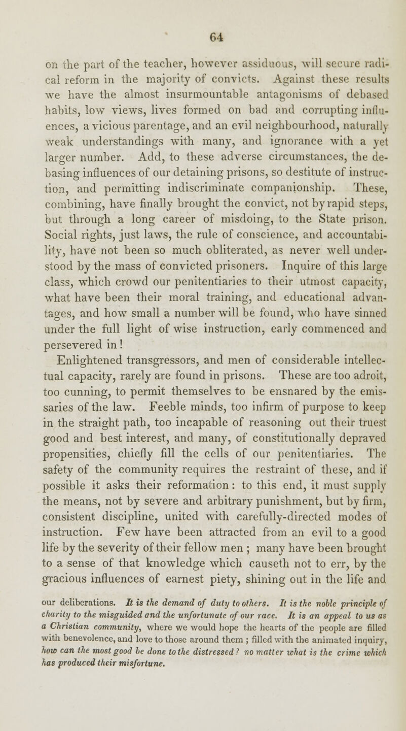 on the part of the teacher, however assiduous, will secure radi- cal reform in the majority of convicts. Against these results we have the almost insurmountable antagonisms of debased habits, low views, lives formed on bad and corrupting influ- ences, a vicious parentage, and an evil neighbourhood, naturally weak understandings with many, and ignorance with a yet larger number. Add, to these adverse circumstances, the de- basing influences of our detaining prisons, so destitute of instruc- tion, and permitting indiscriminate companionship. These, combining, have finally brought the convict, not by rapid steps, but through a long career of misdoing, to the State prison. Social rights, just laws, the rule of conscience, and accountabi- lity, have not been so much obliterated, as never well under- stood by the mass of convicted prisoners. Inquire of this large class, which crowd our penitentiaries to their utmost capacity, what have been their moral training, and educational advan- tages, and how small a number will be found, who have sinned under the full light of wise instruction, early commenced and persevered in! Enlightened transgressors, and men of considerable intellec- tual capacity, rarely are found in prisons. These are too adroit, too cunning, to permit themselves to be ensnared by the emis- saries of the law. Feeble minds, too infirm of purpose to keep in the straight path, too incapable of reasoning out their truest good and best interest, and many, of constitutionally depraved propensities, chiefly fill the cells of our penitentiaries. The safety of the community requires the restraint of these, and if possible it asks their reformation: to this end, it must supply the means, not by severe and arbitrary punishment, but by firm, consistent discipline, united with carefully-directed modes of instruction. Few have been attracted from an evil to a good life by the severity of their fellow men ; many have been brought to a sense of that knowledge which causeth not to err, by the gracious influences of earnest piety, shining out in the life and our deliberations. It is the demand of duty to others. It is the noble principle of charity to the misguided and the unfortunate of our race. It is an appeal to us as a Christian community, where we would hope the hearts of the people are filled with benevolence, and love to those around them ; filled with the animated inquiry, how can the most good be done to the distressed ? no matter what is the crime which has produced their misfortune.