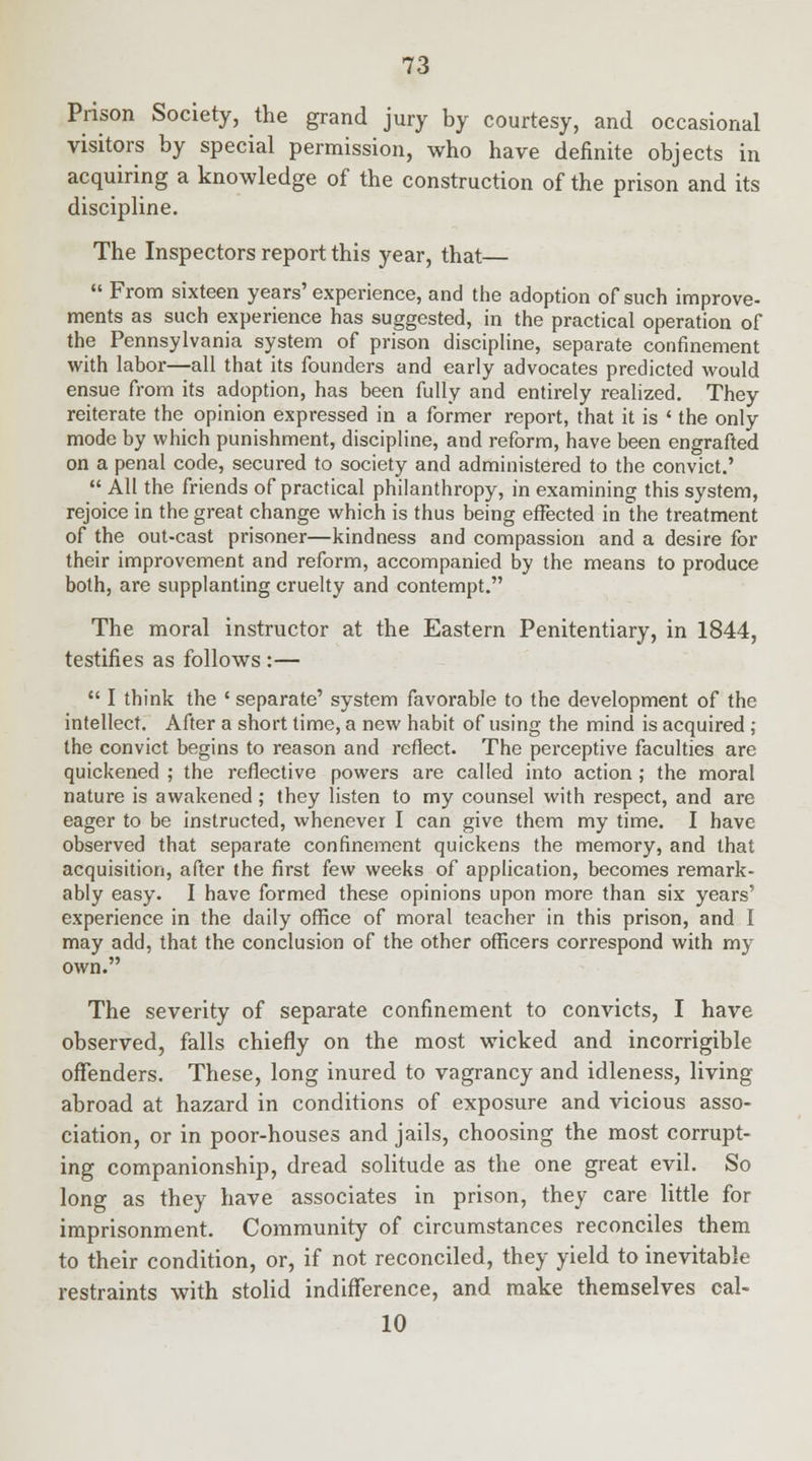 Prison Society, the grand jury by courtesy, and occasional visitors by special permission, who have definite objects in acquiring a knowledge of the construction of the prison and its discipline. The Inspectors report this year, that—  From sixteen years' experience, and the adoption of such improve- ments as such experience has suggested, in the practical operation of the Pennsylvania system of prison discipline, separate confinement with labor—all that its founders and early advocates predicted would ensue from its adoption, has been fully and entirely realized. They reiterate the opinion expressed in a former report, that it is ' the only mode by which punishment, discipline, and reform, have been engrafted on a penal code, secured to society and administered to the convict.'  All the friends of practical philanthropy, in examining this system, rejoice in the great change which is thus being effected in the treatment of the out-cast prisoner—kindness and compassion and a desire for their improvement and reform, accompanied by the means to produce both, are supplanting cruelty and contempt. The moral instructor at the Eastern Penitentiary, in 1844, testifies as follows :—  I think the ' separate' system favorable to the development of the intellect. After a short time, a new habit of using the mind is acquired ; the convict begins to reason and reflect. The perceptive faculties are quickened ; the reflective powers are called into action; the moral nature is awakened; they Hsten to my counsel with respect, and are eager to be instructed, whenevei I can give them my time. I have observed that separate confinement quickens the memory, and that acquisition, after the first few weeks of application, becomes remark- ably easy. I have formed these opinions upon more than six years' experience in the daily office of moral teacher in this prison, and I may add, that the conclusion of the other officers correspond with my own. The severity of separate confinement to convicts, I have observed, falls chiefly on the most wicked and incorrigible offenders. These, long inured to vagrancy and idleness, living abroad at hazard in conditions of exposure and vicious asso- ciation, or in poor-houses and jails, choosing the most corrupt- ing companionship, dread solitude as the one great evil. So long as they have associates in prison, they care little for imprisonment. Community of circumstances reconciles them to their condition, or, if not reconciled, they yield to inevitable restraints with stolid indifference, and make themselves cal- 10