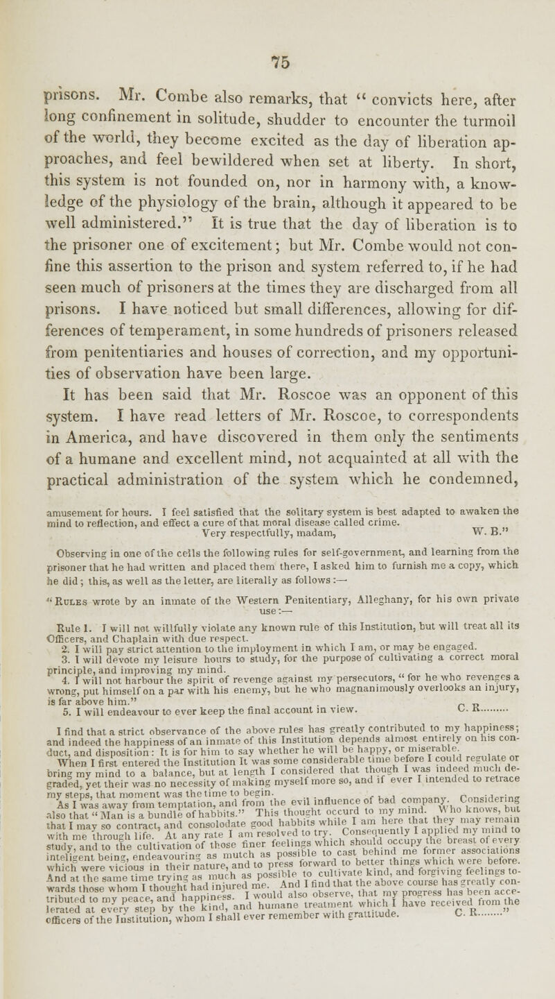 prisons. Mr. Combe also remarks, that  convicts here, after long confinement in solitude, shudder to encounter the turmoil of the world, they become excited as the day of liberation ap- proaches, and feel bewildered when set at liberty. In short, this system is not founded on, nor in harmony with, a know- ledge of the physiology of the brain, although it appeared to be well administered. It is true that the day of liberation is to the prisoner one of excitement; but Mr. Combe would not con- fine this assertion to the prison and system referred to, if he had seen much of prisoners at the times they are discharged from all prisons. I have noticed but small differences, allowing for dif- ferences of temperament, in some hundreds of prisoners released from penitentiaries and houses of correction, and my opportuni- ties of observation have been large. It has been said that Mr. Roscoe was an opponent of this system. I have read letters of Mr. Roscoe, to correspondents in America, and have discovered in them only the sentiments of a humane and excellent mind, not acquainted at all with the practical administration of the system which he condemned, amusement for hours. I feel satisfied that the solitary system is best adapted to awaken the mind to reflection, and effect a cure of that moral disease called crime. Very respectfully, madam, W. B. Observing in one of the cells the following rules for self-government, and learning from the prisoner that he had written and placed them there, I asked him to furnish me a copy, which he did; this, as well as the letter, are literally as follows :— u Rules wrote by an inmate of the Western Penitentiary, Alleghany, for his own private use:— Rule 1. I will not willfully violate any known rule of this Institution, but will treat all its Officers, and Chaplain with due respect. 2. I will pay strict attention to the imployment in which I am, or may be engaged. 3. I will devote my leisure hours to study, for the purpose of cultivating a correct moral principle, and improving my mind. 4. I will not harbour the spirit of revenge against my persecutors, for he who revenges a wrong, put himself on a par with his enemy, but he who magnanimously overlooks an injury, is far above him. „ „ 5. I will endeavour to ever keep the final account in view. o. K I find that a strict observance of the above rules has greatly contributed to my happiness; and indeed the happiness of an inmate of this Institution depends almost entirely on his con- duct, and disposition: It is for him to say whether he will be happy, or miserable When I first entered the Institution It was some considerable time before I could regulate or bring my mind to a balance, but at length I considered that though I was indeed much de- graded, yet their was no necessity of making myself more so, and !f ever I intended to letrace my steps, that moment was the time to begin. »vij.«™».» rnr,=;fierin<r As I was away from temptation, and from the evil influence of bad company. ■ConsHlering also that Man is a bundle of habbits. This thousht occurd to my mind. \\ ho knows, but 'hat I may so contract, and consolotlate good habbits while. I am here that toe? may remain with me through life. At any rate I am resolved to try. Conse mently Iapp he mind to study, and to the cultivation of those finer feelings which ^ „72\ ,„b'^ ™ StFS^ wards those whom I thought ^injured me. moi  prosress has been acre- SSfS^ff^ SZ^^^^*jg£ L- received from the officers of the Institution, whom I shall ever remember with graltnude. C. K