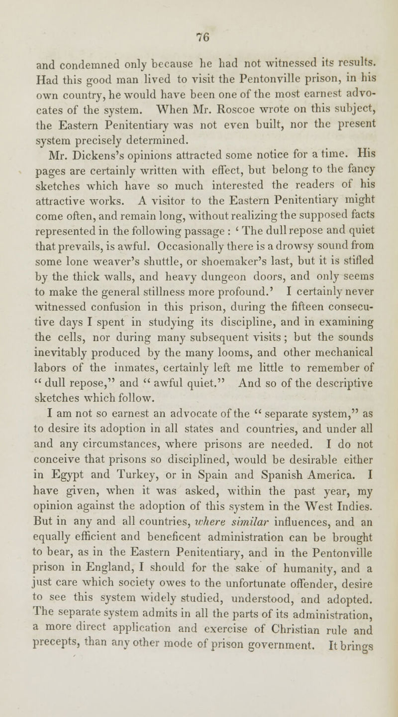 and condemned only because he had not witnessed its results. Had this good man lived to visit the Pentonville prison, in his own country, he would have been one of the most earnest advo- cates of the system. When Mr. Roscoe wrote on this subject, the Eastern Penitentiary was not even built, nor the present system precisely determined. Mr. Dickens's opinions attracted some notice for a time. His pages are certainly written with effect, but belong to the fancy sketches which have so much interested the readers of his attractive works. A visitor to the Eastern Penitentiary might come often, and remain long, without realizing the supposed facts represented in the following passage : ' The dull repose and quiet that prevails, is awful. Occasionally there is a drowsy sound from some lone weaver's shuttle, or shoemaker's last, but it is stifled by the thick walls, and heavy dungeon doors, and only seems to make the general stillness more profound.' I certainly never witnessed confusion in this prison, during the fifteen consecu- tive days I spent in studying its discipline, and in examining the cells, nor during many subsequent visits ; but the sounds inevitably produced by the many looms, and other mechanical labors of the inmates, certainly left me little to remember of  dull repose, and  awful quiet. And so of the descriptive sketches which follow. I am not so earnest an advocate of the  separate system, as to desire its adoption in all states and countries, and under all and any circumstances, where prisons are needed. I do not conceive that prisons so disciplined, would be desirable either in Egypt and Turkey, or in Spain and Spanish America. I have given, when it was asked, within the past year, my opinion against the adoption of this system in the West Indies. But in any and all countries, where similar influences, and an equally efficient and beneficent administration can be brought to bear, as in the Eastern Penitentiary, and in the Pentonville prison in England, I should for the sake of humanity, and a just care which society owes to the unfortunate offender, desire to see this system widely studied, understood, and adopted. The separate system admits in all the parts of its administration, a more direct application and exercise of Christian rule and precepts, than any other mode of prison government. It brings